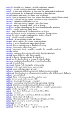 rozumně - reasonably be, a reasonably, sensibly, reasonable, reasonably
rozumový - rational, intellective, intellectual, mental, reasoning
rozumět - to understand, understood, to understand the, understand the, understand
rozuzlit - disentangle the, to disentangle, disentangle, to disentangle the
rozvaděč - cabinet, switchgear, distributor, rack, switchboard
rozvaha - financial statement of, discretion, balance-sheet, balance sheet of, balance sheet
rozvažovat - weigh up, hearken, ponder, assessment process, reconsidering
rozvedení - elaboration, amplification, divorced
rozveselit - lighten up, to cheer, cheer up, cheer, cheering up
rozvinout - develop, developed, unfold, evolve, to develop
rozvláčnost - prolixity, circumlocution, slowness, circumlocution he, wordiness
rozvláčný - lengthy, prolix, convoluted, wordy
rozvod - supply, distribution of, distribution, divorce, a divorce
rozvoj - development, growth, development of, expansion, the development
rozvrat - disruption, breakdown, disintegration, decline, upheaval
rozvrh - schedule, schedule of, timetable
rozvrhnout - lay out, schedule, itemize, lay, allocate
rozvrátit - subvert, subvert the, bust up, to subvert, disrupt
rozvržení - a layout, allocation, the layout, layout, layouts
rozvádět - divorce, elaborate, convey, distribute, divorcing
rozvázat - loosen, untie, unbind, loose, undo
rozvážit - to reconsider the, to reconsider, reconsider the, reconsider, weigh out
rozvážka - carting
rozvážnost - canniness, discreetness, deliberation, discretion, prudence
rozvážný - sober, deliberate, calm, discreet, politic
rozvést - to divorce, elaborate, expand, develop, divorce
rozvíjet - develop the, developed, to develop, develop, developing
rozvětvení - ramification, branching, fork, of branching, branches
rozvětvit - branch off, fork
rozvětvovat - forking, Fork, forking of, a forking, ramify
rozzlobený - irate, angry, annoyed, the angry, an angry
rozzlobit - angry, huff, anger, upset, get angry
rozčarovat - disappoint, disillusion, disenchant, disillusionize, disenchanting
rozčarování - disenchantment, bewilderment, disenchantment with, disillusionment, disillusion
rozčesat - rozcesat, to brush
rozčilení - flurry, excitement, exasperation, agitation, anger
rozčilit - incense, upset, excite, madden, ruffle
rozčilovat - fret, exasperate, fuss, get upset, upset
rozčilující - exasperating, disturbing, annoying, aggravating, irritating
rozčlenit - be divided, compartmentalize, divide, broken down, divided
rozčlenění - the division, breakdown, the breakdown, a breakdown, segmentation
rozčílit - irritate, angry, to upset, annoy, upset
rozředit - dilute the, to dilute the, reconstitute, to dilute, dilute
rozředění - rarefaction
rozředěný - the diluted, the reconstituted, diluted, reconstituted
rozřezat - shred, cut up, cut, slash, slice
rozřešení - the solution of, resolve, resolve the, resolving the, resolving
rozřešit - figure out, resolve, to resolve, clear up, solve
rozřešitelný - solvable
rozříznout - cut open, slit, gash, cut the, to cut
rozšiřovat - circulate, disseminate, to expand, extend, expand
 