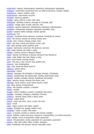 rozšiřování - expand, dissemination, expansion, enlargement, expanding
rozšlapat - tread down, tread down the, you shall tread down, trample, subdue
rozšněrovat - unlace, undone, undo
rozšroubovat - unscrewed, unscrew
rozštípat - hack up, splinter
rozštěp - spina, cleft of, a cleft, cleft, split
rozštěpení - splitting, scission, cleavage of, cleavage, split
rozštěpit - wedge, split, to split, split the, rive
rozšíření - spread, expansion, enlargement, extension, dissemination
rozšířený - widespread, enlarged, expanded, extended, wide
rozšířit - expand, widen, enlarge, extend, spread
rozžehnout - fire
ročenka - Yearbook of the, Almanac, yearbook, Yearbook of, annual
roční - the annual, annual, an annual, yearly, year
ročník - year, volume, vintage, grade, class
ročně - per year, yearly, per annum, a year, year
rošt - grill, grating, grate, gridiron, grid
rtuťový - mercurial, a mercury, the mercury, mercury
rubl - ruble, Rouble, the ruble, a ruble
rubrika - column, section, Category, Rubric
rubáš - shroud, the Shroud, a shroud, shroud of, the Shroud of
rubín - ruby, Rubín, the ruby, Rubin, a ruby
ruch - rush, bustle, tourism, hustle
ruina - the ruin, a ruin, ruin of, ruin, basket case
ruinovat - ruin, bankrupting
ruka - arm, hand, the hand, hand of
rukavice - gloves, glove
rukavičkář - Glover
rukojmí - hostages, the hostages, a hostage, hostage, of hostages
rukopis - handwriting, the manuscript, writing, manuscript, hand
rukověť - handle, a handle, Barrels, handbook, the handle
rukáv - sleeves, sleeve, sleeved, the sleeve, arm
rukávník - buck, muff to, muff, sleeve board, a muff
rula - Rula, gneiss, of Assessment
ruleta - the roulette, roulette, a roulette
ruláda - roulade
rumpál - winch, windlass, a winch, a windlass, the winch
rumělka - cinnabar, vermilion, vermillion, Vermeil
ruměnec - vermeil, blush, flush, a blush, glow
ruměný - ruddy, florid
runový - runic, the runic, rune, a runic, the rune
rupat - crack
rupie - rupee, rupees, the rupee, rupiah
rusalka - Rusalka, nix, nymph, undine, nixie
rustikální - rustic, a rustic, The rustic
rutina - a routine, routine is, routine, the routine, handler
ručení - liability, online insurance, insurance, responsibility, car online insurance
ručit - pledge, vouch, to guarantee, liable, guarantee
ručitel - the guarantor, surety, guarantor of, a guarantor, guarantor
ručnice - rifle, their rifles, rifles, of rifles, shotguns
ruční - handmade, the manual, manual, manually, hand
 
