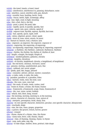 ručník - the towel, towels, a towel, towel
rušení - interference, interference to, jamming, disturbance, noise
rušit - interfere, cancel, interfere with, jam, disturb
rušný - eventful, busy, bustling, hectic, lively
rvačka - fracas, melee, fight, scrimmage, affray
rvát - tear, fight, rend, to fight, brawling
ryba - fish, a fish, fish is, the fish
rybník - pond, a pond, the pond, lake
rychle - rapidly, quick, to quickly, quickly, fast
rychlost - speed, rate, pace, velocity, speed of
rychlík - express train, Rychlik, express, Rychlík, fast train
rychlý - fast, speedy, quick, rapid, swift
rydlo - stylus, edgetool, graver, chisel, spade
rypák - snout of, nose, snout, snouts, its snout
rys - feature of, feature, trait, a feature, lynx
rytec - engraver, an engraver, the engraver, engraver of
rytectví - engraving, the engraving, of engraving
rytina - an engraving, engravings, engraving of, engraving, engraved
rytmický - a rhythmic, the rhythmic, cadenced, rhythmical, rhythmic
rytmus - rhythm, the rhythm, the rhythm of, rhythm of, beat
rytíř - knight, a knight, the knight, Knight of
rytířskost - minded gallantry, gallantry, chivalry
rytířský - knightly, chivalrous
rytířství - of chivalry, knighthood, chivalry, a knighthood, of knighthood
ryzák - the red horse, chestnut, red horse, sorrel
ryzí - genuine, sterling, unadulterated, pure, fine
ryšavý - redhead, red, sorrel, ginger
rád - gladly, glad, like, happy, pleased
rádce - counselor, adviser, advisor, mentor, counselors
rádio - a radio, radio, is radio, the radio
ráj - paradise, paradise of, a paradise, Eden
rákos - bulrush, reeds, reed, the reed, cane
rákoska - the cane, cane, cane had
rákosí - the reeds, of reeds, reeds, rushes, reed
rám - frame of, frame, a frame, the frame, frames
rámec - framework, a framework, scope, frame, framework of
rámus - din, roar, noise, racket, hubbub
rána - whack, shot, blow, bang, wound
ráno - the morning, morning, morning in, in the morning
ráz - nature, character of, character, tone, nature of
rázný - energetic, peremptory, brisk, sharp, firm
rázovitý - its own specific character, distinctive, peculiar, own specific character, idiosyncratic
ráčit - vouchsafe, deign
réva - vine, the vine, vines, grapes, grapevine
rýha - a groove, the groove, trench, furrow, groove
rýhovat - creased
rým - rhyme, rhyme of, a rhyme, rime, the rhyme
rýma - runny nose, fever, cold, rhinitis, rhyme
rýmovat - rime, of rhyming, rhyming, rhyme, to rhyme
rýpat - carp, nark, poke, nag, dig
rýsovat - to take shape, shadow, draw, protract, take shape
 