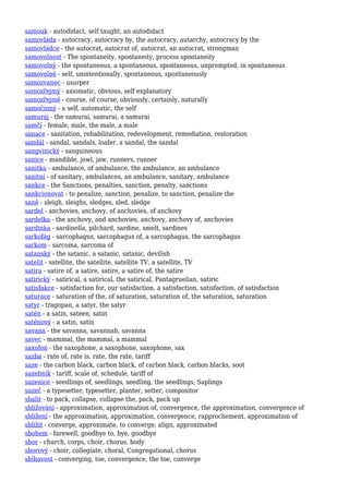 samouk - autodidact, self taught, an autodidact
samovláda - autocracy, autocracy by, the autocracy, autarchy, autocracy by the
samovládce - the autocrat, autocrat of, autocrat, an autocrat, strongman
samovolnost - The spontaneity, spontaneity, process spontaneity
samovolný - the spontaneous, a spontaneous, spontaneous, unprompted, in spontaneous
samovolně - self, unintentionally, spontaneous, spontaneously
samozvanec - usurper
samozřejmý - axiomatic, obvious, self explanatory
samozřejmě - course, of course, obviously, certainly, naturally
samočinný - a self, automatic, the self
samuraj - the samurai, samurai, a samurai
samčí - female, male, the male, a male
sanace - sanitation, rehabilitation, redevelopment, remediation, restoration
sandál - sandal, sandals, loafer, a sandal, the sandal
sangvinický - sanguineous
sanice - mandible, jowl, jaw, runners, runner
sanitka - ambulance, of ambulance, the ambulance, an ambulance
sanitní - of sanitary, ambulances, an ambulance, sanitary, ambulance
sankce - the Sanctions, penalties, sanction, penalty, sanctions
sankcionovat - to penalize, sanction, penalize, to sanction, penalize the
saně - sleigh, sleighs, sledges, sled, sledge
sardel - anchovies, anchovy, of anchovies, of anchovy
sardelka - the anchovy, and anchovies, anchovy, anchovy of, anchovies
sardinka - sardinella, pilchard, sardine, smelt, sardines
sarkofág - sarcophagus, sarcophagus of, a sarcophagus, the sarcophagus
sarkom - sarcoma, sarcoma of
satanský - the satanic, a satanic, satanic, devilish
satelit - satellite, the satellite, satellite TV, a satellite, TV
satira - satire of, a satire, satire, a satire of, the satire
satirický - satirical, a satirical, the satirical, Pantagruelian, satiric
satisfakce - satisfaction for, our satisfaction, a satisfaction, satisfaction, of satisfaction
saturace - saturation of the, of saturation, saturation of, the saturation, saturation
satyr - tragopan, a satyr, the satyr
satén - a satin, sateen, satin
saténový - a satin, satin
savana - the savanna, savannah, savanna
savec - mammal, the mammal, a mammal
saxofon - the saxophone, a saxophone, saxophone, sax
sazba - rate of, rate is, rate, the rate, tariff
saze - the carbon black, carbon black, of carbon black, carbon blacks, soot
sazebník - tariff, scale of, schedule, tariff of
sazenice - seedlings of, seedlings, seedling, the seedlings, Saplings
sazeč - a typesetter, typesetter, planter, setter, compositor
sbalit - to pack, collapse, collapse the, pack, pack up
sbližování - approximation, approximation of, convergence, the approximation, convergence of
sblížení - the approximation, approximation, convergence, rapprochement, approximation of
sblížit - converge, approximate, to converge, align, approximated
sbohem - farewell, goodbye to, bye, goodbye
sbor - church, corps, choir, chorus, body
sborový - choir, collegiate, choral, Congregational, chorus
sbíhavost - converging, toe, convergence, the toe, converge
 