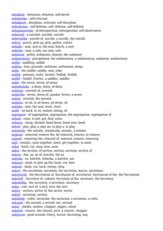 sebeklam - delusions, delusion, self-deceit
sebekritika - self-criticism
sebekázeň - discipline, restraint, self discipline
sebeobrana - self-defense, self- defense, self defense
sebepozorování - of introspection, introspection, self observation
sebevrah - a suicidal, suicidal, suicide
sebevražda - suicide of, suicide, a suicide, the suicide
sebrat - pouch, pick up, pick, gather, collect
sedadlo - seat, seat is, the seat, bench, a seat
sedačka - seat, a sofa, out sofa, sofa
sediment - pellet, sediments, deposit, the sediment
sedimentární - precipitated, the sedimentary, a sedimentary, sediment, sedimentary
sedlat - saddling, saddle
sedlina - lees, grounds, sediment, settlement, dregs
sedlo - the saddle, saddle, seat, yoke
sedlák - peasant, rustic, farmer, Sedlak, Sedlák
sedlář - Sedlář, Farrier, a saddler, saddler
sedm - the seven, seven, of seven
sedmikráska - a daisy, daisy, of daisy
sedmina - seventh of, seventh
sedmička - seven, seven of, number Seven, a seven
sedmý - seventh, the seventh
sednout - to sit, to sit down, sit down, sit
sedátko - seat, the seat, seats, stool
sedět - sit back, to sit, seated, sitting, sit
segregace - of segregation, segregation, the segregation, segregation of
sehnat - raise, to get, get, find, come
sehnout - stoop, ducked, bend down, bend over, bend
sehrát - play, play a, play an, to play a, to play
seizmický - the seismic, seismically, seismic, a seismic
sejmout - removed, remove the, be removed, remove, to remove
sejmutí - removing the, removal of, removal, remove, removing
sejít - reunite, come together, meet, get together, to meet
sekat - hack, cut, chop, hew, mow
sekce - the section, of section, section, sections, section of
sekera - Axe, ax, ax of, hatchet, the ax
sekerka - ax, hatchet, Sekerka, a hatchet, sax
seknout - slash, to give up the, hack, cut, hew
seknutí - slash, cut, hack, sweep, chop
sekret - the secretions, secretion, the secretion, mucus, secretions
sekretariát - the Secretariat of, Secretariat of, secretariat, Secretariat of the, the Secretariat
sekretář - Secretary of, cabinet, Secretary of the, secretary, the Secretary
sekretářka - the secretary, a secretary, secretary
sekta - cult, sect of, a sect, sect, the sect
sektor - sectors, sector of, the sector, sector
sektář - sectarian, sectary
sektářský - cultic, sectarian, the sectarian, a sectarian, a cultic
sekunda - the second, a second, sec, second
sekáč - sheikh, slasher, chopper, nipper, chisel
sekáček - cleaver, the cleaver, pick, a cleaver, chopper
sekýrovat - push around, Chevy, hector, hectoring, nag
 