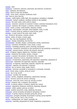 selanka - idyll
selektivní - a selective, selective, selectively, the selective, of selective
selen - selenium, the selenium
selhat - fail to, to fail, fail, backfire
selský - rural, rustic, common, farmhouse, farm
sem - here to, here, here by
semafor - traffic lights, traffic light, the semaphore, semaphore, stoplight
semeniště - hotbed, seedbeds, seedbed, hotbed of, the seedbed
semeno - the seed, seeds, seed, seed of, semen
semestr - semester, semester of, semester Contact, semester Assessment, term
seminář - seminary, the seminar, a seminar, seminar, workshop
semiš - suede, a suede, suede leather, shammy, sueded
semknout - pull together, serrulate, draw together, unite, to rally
semlít - to grind, grind up, milling of, grind up the, grind
semínko - a seed, seed of, the seed, seed, seeds
sen - dream of, the dream, a dream, dream
senilní - senile, of senile, a senile, gaga
seno - Hey, hay, hay Equipment, the hay
senoseč - haying, haymaking, hay harvest
sentimentální - maudlin, sloppy, a sentimental, mushy, sentimental
senzace - sensation, blockbuster, stunt, stunts, a stunt
senzační - smashing, gorgeous, great, stunning, sensational
senzitivita - sensitivity, sensitivity to, the sensitivity of, the sensitivity, sensitivity of
senzuální - sensual woman, sensual, the sensual, sensuous
senát - of Appeal, Appeal, Appeal was, Chamber, senate
senátní - senatorial, the Senate, Senate, a Senate
senátor - a senator, the senator, by Senator, Sen., senator
senátorský - Senators, Caucus, senatorial, Senate or
separace - of separation, separations, the separation, separation, separation of
separovaný - separated, the separated, separate, separable
separovat - to separate, separating, separate, separate the, separated
separátní - separate, the separate, a separate
sepnout - pin, to switch, clasp, staple, switch
serenáda - nocturne, serenade in, serenade of, a serenade, serenade
seriál - series, strip, a series, series of, serial
servat - rip, to rip, rip off
servilnost - servility, the servility
servilní - servile, compliant, obsequious, subservient, fawning
servis - services, service of, service, servicing
servírovat - serve the, serve, serve up, serving, to serve
seržant - sergeant, Sgt, a sergeant, the sergeant
sesadit - to unseat, depose, to depose, depose the, unseat
sesazení - deposition, dismissal, overthrow, deposing, deposed
sesbírat - collect, gather, pick up, to collect
seskok - tandem, parachute, jump, skydiving, the jump
seskupení - group, grouping, grouping of, groupings, clusters
seskupit - to group, regroup, grouped, group the, group
seskupovat - grouped, grouping, be grouped, to group, group together
seslat - send, cast the, cast a, cast, to cast
sestava - configuration, set, report, assembly, kit
sestavení - assembly, preparation of, build, compilation, preparation
 