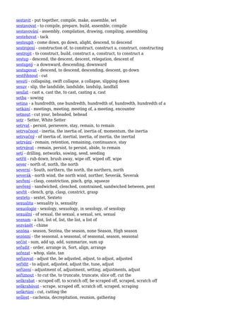 sestavit - put together, compile, make, assemble, set
sestavovat - to compile, prepare, build, assemble, compile
sestavování - assembly, compilation, drawing, compiling, assembling
sestehovat - tack
sestoupit - come down, go down, alight, descend, to descend
sestrojení - construction of, to construct, construct a, construct, constructing
sestrojit - to construct, build, construct a, construct, to construct a
sestup - descend, the descent, descent, relegation, descent of
sestupný - a downward, descending, downward
sestupovat - descend, to descend, descending, descent, go down
sestřihnout - cut
sesutí - collapsing, swift collapse, a collapse, slipping down
sesuv - slip, the landslide, landslide, landslip, landfall
sesílat - cast a, cast the, to cast, casting a, cast
setba - sowing
setina - a hundredth, one hundredth, hundredth of, hundredth, hundredth of a
setkání - meetings, meeting, meeting of, a meeting, encounter
setnout - cut your, beheaded, behead
setr - Setter, White Setter
setrvat - persist, persevere, stay, remain, to remain
setrvačnost - inertia, the inertia of, inertia of, momentum, the inertia
setrvačný - of inertia of, inertial, inertia, of inertia, the inertial
setrvání - remain, retention, remaining, continuance, stay
setrvávat - remain, persist, to persist, abide, to remain
setí - drilling, networks, sowing, seed, seeding
setřít - rub down, brush away, wipe off, wiped off, wipe
sever - north of, north, the north
severní - South, northern, the north, the northern, north
severák - north wind, the north wind, norther, Severák, Severak
sevření - clasp, constriction, pinch, grip, squeeze
sevřený - sandwiched, clenched, constrained, sandwiched between, pent
sevřít - clench, grip, clasp, constrict, grasp
sexteto - sextet, Sexteto
sexualita - sexuality is, sexuality
sexuologie - sexology, sexuology, in sexology, of sexology
sexuální - of sexual, the sexual, a sexual, sex, sexual
seznam - a list, list of, list, the list, a list of
sezvánět - chime
sezóna - season, Sezóna, the season, none Season, High season
sezónní - the seasonal, a seasonal, of seasonal, season, seasonal
sečíst - sum, add up, add, summarize, sum up
seřadit - order, arrange in, Sort, align, arrange
seřezat - whop, slate, tan
seřizovat - adjust the, be adjusted, adjust, to adjust, adjusted
seřídit - to adjust, adjusted, adjust the, tune, adjust
seřízení - adjustment of, adjustment, setting, adjustments, adjust
seříznout - to cut the, to truncate, truncate, slice off, cut the
seškrabat - scraped off, to scratch off, be scraped off, scraped, scratch off
seškrabávat - scrape, scraped off, scratch off, scraped, scraping
seškrtání - cut, cutting the
sešlost - cachexia, decrepitation, reunion, gathering
 