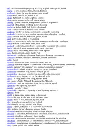 sešít - maximum stapling capacity, stitch up, stapled, sew together, staple
sešívat - to sew, stapling, staple, stapled, to staple
sežehnout - singe, the sear, incinerate, sear, scorch
sežrat - eat a, devour, eat, eaten, to eat
sfinga - Sphinx of, the Sphinx, sphinx, a sphinx
sféra - sector, domain, sphere of, sphere, realm
sférický - spheric, celestial, the spherical, spherical, a spherical
shazovat - shed, knock, crashing, throw, shedding
shledat - a finding, held, find, find it, a finding of
shluk - clump, cluster of, huddle, cloud, cluster
shlukovat - clustered, clump, agglomerate, aggregate, clustering
shlukování - clustering, aggregation, agglomeration, clumping, crowding
shnilý - carious, a rotten, the rotten, putrid, rotten
shnít - putrefy, rot, rot in, to rot, rotting
shoda - correspondence, understanding, agreement, conformity, compliance
shodit - tumble, throw, throw down, drop, shed
shodnost - conformity, consistency, commonality, conformity of, precision
shodný - identical, same, the same, coincident, congruent
shodně - both, consistently, identically, same, equally
shon - bustle, scramble, race, hustle, rush
shovívavost - indulgence, clemency, forgiveness, leniency, benevolence
shovívavý - tolerant, indulgent, charitable, lenient, permissive
shrbit - hunch
shrnout - summarized, sum, summarize, recap, sum up
shrnovat - summarizing the, to summarize, summarizing, summarize the, summarize
shrnutí - summary of, a summary of, a summary, summaries, summary
shromažďovat - collect, to gather, gathering, gather, to collect
shromáždit - assemble, rally, collect, compile, gather
shromáždění - Assembly of, gathering, assembly, rally, convention
shrábnout - scoop, to grab, pocket the, skim off, grab
shýbat - to stoop, bend down, stoop, to bend down
sice - namely, While, Although the, namely the, Although
signalizovat - indicate, signaling, signal the, to indicate, signal
signatární - the signatory, signatory
signatář - signatory, signer
signatářský - a signatory, signatory to, the Signatory, signatory
signovat - mark
signál - a signal, sign, signal, signal is, the signal
silnice - the road, traffic road, road, highway, roads
silniční - race, of road, the road, by road, road
silný - powerful, strong, potent, heavy, thick
silně - heavily, strongly, strong, hard, highly
silueta - skyline, silhouette of a, silhouette, silhouette of
silák - goliath, stalwart, Rambos, samson, Rambo
silážování - ensiling, ensilaging, silage, ensilage, silaging
simulace - a simulation, the simulation, simulation, simulations, simulation of
simulant - simulator, malingerer, sham, skulker
simulovat - simulate the, simulate a, to simulate, to simulate the, simulate
simultánní - a simultaneous, the simultaneous, simultaneous, simultaneously
simultánně - simultaneous, be simultaneously, simultaneously, to simultaneously
sinalý - paled, pallid, livid, ashen, sallow
 