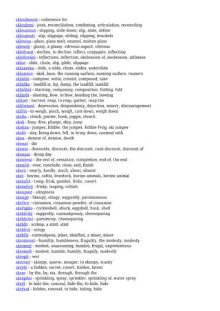 skloubenost - coherence for
skloubení - joint, reconciliation, combining, articulation, reconciling
sklouznout - slipping, slide down, slip, slide, slither
sklouznutí - slip, slippage, sliding, slipping, brackets
sklovina - glass, glass melt, enamel, molten glass
sklovitý - glassy, a glassy, vitreous aspect, vitreous
skloňovat - decline, to decline, inflect, conjugate, inflecting
skloňování - inflections, inflection, declension of, declension, inflexion
skluz - slide, chute, slip, glide, slippage
skluzavka - slide, a slide, chute, slides, waterslide
skluznice - skid, base, the running surface, running surface, runners
skládat - compose, write, consist, composed, take
skládka - landfill is, tip, dump, the landfill, landfill
skládání - stacking, composing, composition, folding, fold
sklánět - slanting, bow, to bow, bending the, bowing
sklízet - harvest, reap, to reap, gather, reap the
sklíčenost - depression, despondency, dejection, misery, discouragement
sklíčit - to weigh, pinch, weigh, cast down, weigh down
skoba - clinch, jointer, hook, joggle, clench
skok - leap, dive, plunge, skip, jump
skokan - jumper, Edible, the jumper, Edible Frog, ski jumper
skolit - slay, bring down, fell, to bring down, contend with
skon - demise of, demise, death
skonat - die
skonto - discounts, discount, the discount, cash discount, discount of
skonání - dying day
skončení - the end of, cessation, completion, end of, the end
skončit - over, conclude, close, end, finish
skoro - nearly, hardly, much, about, almost
skot - bovine, cattle, livestock, bovine animals, bovine animal
skotačit - romp, frisk, gambol, frolic, cavort
skotačivý - frisky, leaping, coltish
skoupost - stinginess
skoupý - Skoupý, stingy, niggardly, parsimonious
skořice - cinnamon, cinnamon powder, of cinnamon
skořápka - cockleshell, shuck, eggshell, husk, shell
skrblický - niggardly, curmudgeonly, cheeseparing
skrblictví - parsimony, cheeseparing
skrblit - scrimp, a stint, stint
skrblivý - stingy
skrblík - curmudgeon, piker, skinflint, a miser, miser
skromnost - humility, humbleness, frugality, the modesty, modesty
skromný - modest, unassuming, humble, frugal, unpretentious
skromně - modest, humble, humbly, frugally, modestly
skropit - wet
skrovný - skimpy, sparse, meager, to skimpy, scanty
skrytý - a hidden, secret, covert, hidden, latent
skrze - by the, by, via, through, through the
skrápění - sprinkling, spray, sprinkler, sprinkling of, water spray
skrýt - to hide the, conceal, hide the, to hide, hide
skrývat - hidden, conceal, to hide, hiding, hide
 