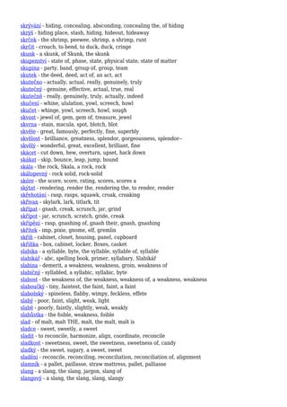 skrývání - hiding, concealing, absconding, concealing the, of hiding
skrýš - hiding place, stash, hiding, hideout, hideaway
skrček - the shrimp, peewee, shrimp, a shrimp, runt
skrčit - crouch, to bend, to duck, duck, cringe
skunk - a skunk, of Skunk, the skunk
skupenství - state of, phase, state, physical state, state of matter
skupina - party, band, group of, group, team
skutek - the deed, deed, act of, an act, act
skutečno - actually, actual, really, genuinely, truly
skutečný - genuine, effective, actual, true, real
skutečně - really, genuinely, truly, actually, indeed
skučení - whine, ululation, yowl, screech, howl
skučet - whinge, yowl, screech, howl, sough
skvost - jewel of, gem, gem of, treasure, jewel
skvrna - stain, macula, spot, blotch, blot
skvěle - great, famously, perfectly, fine, superbly
skvělost - brilliance, greatness, splendor, gorgeousness, splendor--
skvělý - wonderful, great, excellent, brilliant, fine
skácet - cut down, hew, overturn, upset, hack down
skákat - skip, bounce, leap, jump, bound
skála - the rock, Skala, a rock, rock
skálopevný - rock solid, rock-solid
skóre - the score, score, rating, scores, scores a
skýtat - rendering, render the, rendering the, to render, render
skřehotání - rasp, rasps, squawk, croak, croaking
skřivan - skylark, lark, titlark, tit
skřípat - gnash, creak, scrunch, jar, grind
skřípot - jar, scrunch, scratch, gride, creak
skřípění - rasp, gnashing of, gnash their, gnash, gnashing
skřítek - imp, pixie, gnome, elf, gremlin
skříň - cabinet, closet, housing, panel, cupboard
skříňka - box, cabinet, locker, Boxes, casket
slabika - a syllable, byte, the syllable, syllable of, syllable
slabikář - abc, spelling book, primer, syllabary, Slabikář
slabina - demerit, a weakness, weakness, groin, weakness of
slabičný - syllabled, a syllabic, syllabic, byte
slabost - the weakness of, the weakness, weakness of, a weakness, weakness
slaboučký - tiny, faintest, the faint, faint, a faint
slabošský - spineless, flabby, wimpy, feckless, effete
slabý - poor, faint, slight, weak, light
slabě - poorly, faintly, slightly, weak, weakly
slabůstka - the foible, weakness, foible
slad - of malt, malt THE, malt, the malt, malt is
sladce - sweet, sweetly, a sweet
sladit - to reconcile, harmonize, align, coordinate, reconcile
sladkost - sweetness, sweet, the sweetness, sweetness of, candy
sladký - the sweet, sugary, a sweet, sweet
sladění - reconcile, reconciling, reconciliation, reconciliation of, alignment
slamník - a pallet, paillasse, straw mattress, pallet, palliasse
slang - a slang, the slang, jargon, slang of
slangový - a slang, the slang, slang, slangy
 