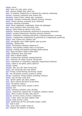 slanina - bacon
slaný - briny, salt, salty, saline, savory
slast - pleasure, delight, bliss, relish, lust
slavit - to celebrate, celebrate the, to celebrate the, celebrate, celebrating
slavnost - ceremony, celebration, gala, festival, fete
slavnostní - formal, festive, solemn, gala, ceremonial
slavnostně - solemnly, ceremonially, officially, festively, ceremony
slavný - famous, glorious, renowned, great, celebrated
slavomam - delusions of grandeur
slavík - Slavík, nightingale, a nightingale, Slavik, the nightingale
sled - series, sequence, chain, succession, train
sledovat - follow, follow up, observe, track, watch
sledování - tracking, the monitoring, monitoring of, monitoring, observation
sledující - tracking, following the, watching, pursuing, Followers
slehnutí - confinement, Loosening materials for, Loosening materials, Loosening
slepenec - conglomerate, conglomerate of, patchwork of, a conglomerate, patchwork
slepice - hens, chicken, hen, chickens, fowl
slepit - put together, gum, cobble together, gum up, paste
slepičárna - Chicken farm
slepota - the blindness, blindness, blindness of
slepovat - stick together, bonded, splice, cut and paste
slepování - sticking, stick together, patching, gluing, pasting
slepý - blank, the blind, a blank, a blind, blind
slepýš - blindworm, Slow, slow-worm
slepě - blind, to blindly, blindly
sletět - zooming down, plummet, zooming down the
sleva - reduction, off, rebate, discount, The discount
slevit - compromise, to compromise, negotiable, compromised, backtrack
slezina - spleen is, the spleen, spleen, spleen of
slezinný - splenic
slečinka - miss, lass, slut, dame, Young Lady
slečna - girl, young lady, miss, lady, damsel
sleď - herring, Canned Herring, the herring, Canned
slib - vow, the promise, promise, promise to, pledge
slibovat - to promise, vowing, promise, promising, vowing to
slimák - slug, the slug, a slug, snail
slina - sputum, spittle, spit, saliva, slobber
slinit - slaver, salivate, the Slaver, by the Slaver
slinný - the salivary, salivary
slintat - slobber, drool, drivel, salivate, to drool
slintáček - bib
slinění - salivating, salivation, saliva, drooling
slisovat - compressed, compress the, to compress, compress, squash
slitina - alloys, an alloy, the alloy, alloy, alloy of
slitování - no mercy, mercy, of mercy, compassion
slizký - a slimy, sleazy, the slimy, slippery, slimy
sliznatý - slimy, mucous, a slimy
sličný - pulcherrima, the Fair, personable, dapper, comely
sloh - style of, style
sloka - verse, stanza, strophe, stanza of
slon - elephant, the elephant, an elephant
 