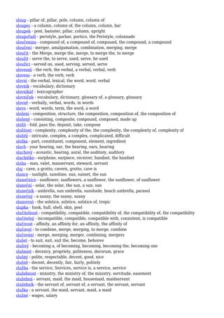 sloup - pillar of, pillar, pole, column, column of
sloupec - a column, column of, the column, column, bar
sloupek - post, banister, pillar, column, upright
sloupořadí - peristyle, parbar, portico, the Peristyle, colonnade
sloučenina - compound of, a compound of, compound, the compound, a compound
sloučení - merger, amalgamation, combination, merging, merge
sloučit - the Merge, merge the, merge, to merge the, to merge
sloužit - serve the, to serve, used, serve, be used
sloužící - served on, used, serving, served, serve
slovesný - the verb, the verbal, a verbal, verbal, verb
sloveso - a verb, the verb, verb
slovní - the verbal, lexical, the word, word, verbal
slovník - vocabulary, dictionary
slovníkář - lexicographer
slovníček - vocabulary, dictionary, glossary of, a glossary, glossary
slovně - verbally, verbal, words, in words
slovo - word, words, term, the word, a word
složení - composition, structure, the composition, composition of, the composition of
složený - consisting, composite, compound, composed, made up
složit - fold, pass the, deposit, take, compose
složitost - complexity, complexity of the, the complexity, the complexity of, complexity of
složitý - intricate, complex, a complex, complicated, difficult
složka - part, constituent, component, element, ingredient
sluch - your hearing, ear, the hearing, ears, hearing
sluchový - acoustic, hearing, aural, the auditory, auditory
sluchátko - earphone, earpiece, receiver, handset, the handset
sluha - man, valet, manservant, steward, servant
sluj - cave, a grotto, cavern, grotto, cave is
slunce - sunlight, sunshine, sun, sunset, the sun
slunečnice - sunflower, sunflowers, a sunflower, the sunflower, of sunflower
sluneční - solar, the solar, the sun, a sun, sun
slunečník - umbrella, sun umbrella, sunshade, beach umbrella, parasol
slunečný - a sunny, the sunny, sunny
slunovrat - the solstice, solstice, solstice of, tropic
slupka - husk, hull, shell, skin, peel
slučitelnost - compatibility, compatible, compatibility of, the compatibility of, the compatibility
slučitelný - incompatible, compatible, compatible with, consistent, is compatible
slučivost - affinity, an affinity for, an affinity, the affinity of
slučovat - to combine, merge, merging, to merge, combine
slučování - merge, merging, merger, combining, mergers
slušet - to suit, suit, suit the, become, behoove
slušivý - becoming a, of becoming, becoming, becoming the, becoming one
slušnost - decency, propriety, politeness, decorum, grace
slušný - polite, respectable, decent, good, nice
slušně - decent, decently, fair, fairly, politely
služba - the service, Services, service is, a service, service
služebnost - ministry, the ministry of, the ministry, servitude, easement
služebná - servant, maid, the maid, housemaid, maidservant
služebník - the servant of, servant of, a servant, the servant, servant
služka - a servant, the maid, servant, maid, a maid
služné - wages, salary
 