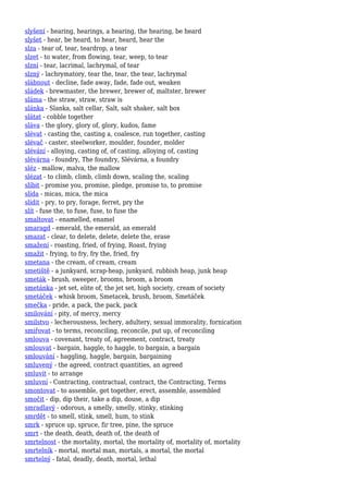 slyšení - hearing, hearings, a hearing, the hearing, be heard
slyšet - hear, be heard, to hear, heard, hear the
slza - tear of, tear, teardrop, a tear
slzet - to water, from flowing, tear, weep, to tear
slzní - tear, lacrimal, lachrymal, of tear
slzný - lachrymatory, tear the, tear, the tear, lachrymal
slábnout - decline, fade away, fade, fade out, weaken
sládek - brewmaster, the brewer, brewer of, maltster, brewer
sláma - the straw, straw, straw is
slánka - Slanka, salt cellar, Salt, salt shaker, salt box
slátat - cobble together
sláva - the glory, glory of, glory, kudos, fame
slévat - casting the, casting a, coalesce, run together, casting
slévač - caster, steelworker, moulder, founder, molder
slévání - alloying, casting of, of casting, alloying of, casting
slévárna - foundry, The foundry, Slévárna, a foundry
sléz - mallow, malva, the mallow
slézat - to climb, climb, climb down, scaling the, scaling
slíbit - promise you, promise, pledge, promise to, to promise
slída - micas, mica, the mica
slídit - pry, to pry, forage, ferret, pry the
slít - fuse the, to fuse, fuse, to fuse the
smaltovat - enamelled, enamel
smaragd - emerald, the emerald, an emerald
smazat - clear, to delete, delete, delete the, erase
smažení - roasting, fried, of frying, Roast, frying
smažit - frying, to fry, fry the, fried, fry
smetana - the cream, of cream, cream
smetiště - a junkyard, scrap-heap, junkyard, rubbish heap, junk heap
smeták - brush, sweeper, brooms, broom, a broom
smetánka - jet set, elite of, the jet set, high society, cream of society
smetáček - whisk broom, Smetacek, brush, broom, Smetáček
smečka - pride, a pack, the pack, pack
smilování - pity, of mercy, mercy
smilstvo - lecherousness, lechery, adultery, sexual immorality, fornication
smiřovat - to terms, reconciling, reconcile, put up, of reconciling
smlouva - covenant, treaty of, agreement, contract, treaty
smlouvat - bargain, haggle, to haggle, to bargain, a bargain
smlouvání - haggling, haggle, bargain, bargaining
smluvený - the agreed, contract quantities, an agreed
smluvit - to arrange
smluvní - Contracting, contractual, contract, the Contracting, Terms
smontovat - to assemble, get together, erect, assemble, assembled
smočit - dip, dip their, take a dip, douse, a dip
smradlavý - odorous, a smelly, smelly, stinky, stinking
smrdět - to smell, stink, smell, hum, to stink
smrk - spruce up, spruce, fir tree, pine, the spruce
smrt - the death, death, death of, the death of
smrtelnost - the mortality, mortal, the mortality of, mortality of, mortality
smrtelník - mortal, mortal man, mortals, a mortal, the mortal
smrtelný - fatal, deadly, death, mortal, lethal
 