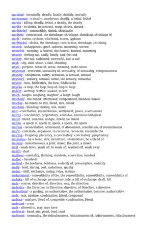 smrtelně - terminally, deadly, fatally, deathly, mortally
smrtonosný - a deadly, murderous, deadly, a lethal, lethal
smrtící - killing, deadly, lethal, a deadly, the deadly
smrštit - to shrink, to contract, warp, shrink, shrunk
smrštitelný - contractible, shrink, shrinkable
smrštění - contraction, the shrinkage, shrinkage, shrinking, shrinkage of
smršť - vortex, cyclone, whirlwind, storm, typhoon
smršťování - shrink, the shrinkage, contraction, shrinkage, shrinking
smutek - unhappiness, grief, sadness, mourning, sorrow
smuteční - weeping, a funeral, the funeral, funeral, mourning
smutno - feeling sad, sadly, lonely, sad, feel sad
smutný - the sad, saddened, sorrowful, sad, a sad
smyk - slip, skid, shear, a skid, shearing
smysl - purpose, sense of, sense, meaning, make sense
smyslnost - eroticism, sensuality of, sensuality, of sensuality, voluptuousness
smyslný - voluptuous, sultry, sensuous, a sensual, sensual
smyslový - sensory, sensual, sense, the sensory, sensorial
smyčec - bow, fiddlestick, the bow, fiddlesticks
smyčka - a loop, the loop, loop of, loop is, loop
smáčet - wetting, wetted, soaked, to wet
smích - laughs, laughing, laughter, a laugh, laugh
smíchaný - the mixed, intermixed, compounded, blended, mixed
smíchat - be mixed, to mix, blend, mix, mixed
smíchání - blending, mixing, mix, mixed
smír - conciliation, reconciliation, settlement, peace, a settlement
smírný - conciliatory, propitiatory, amicable, enormous historical
smísit - blend, combine, mingle, mixed, be mixed
smítko - a speck of, speck of, speck, a speck, the speck
smíření - reconciliation, atonement, of Atonement, conciliation, of reconciliation
smířit - conciliate, acquiesce, to reconcile, reconcile, reconcile the
smířlivý - forgiving, placatory, a conciliatory, conciliatory, propitiatory
smíšenina - be a blend, mix, immixture, intermixture, be a blend of
smíšený - miscellaneous, a Joint, mixed, the Joint, a mixed
smýt - wash down, wash off, to wash off, washed off, wash away
smýčit - dust
smýšlení - mentality, thinking, mindsets, conviction, mindset
smělec - daredevil
smělost - the boldness, boldness, audacity of, presumption, audacity
smělý - bold, daring, pert, audacious, spunky
směna - shift, exchange, inning, relay, innings
směnitelnost - convertibility of the, the convertibility, convertibility, convertibility of
směnka - bill of exchange, promissory note, a bill of exchange, draft, bill
směr - course, direction of, direction, way, the direction
směrnice - the Directive, to Directive, directive, of Directive, a directive
směrodatný - a guiding, an authoritative, the authoritative, decisive, authoritative
směs - mix, mixture, combination, blend, compound
směsice - mixture, blend of, composite, combination, blend
směstnat - cram
smět - allowed to, may, may have
směřovat - head, aim, point, lead, tend
směšnost - comicality, the ridiculousness, ridiculousness of, ludicrousness, ridiculousness
 