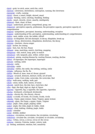 chytit - grab, to catch, seize, catch the, catch
chytrost - cleverness, shrewdness, contraption, cunning, the cleverness
chytrácký - crafty, cunning
chytrý - clever, a smart, bright, shrewd, smart
chytání - Kicking, catch, catching, Handling, fielding
chytře - smart, cleverly, clever, smartly, intelligently
chámový - Ham, cham, of Ham
chápat - understand, perceive, comprehend, grasp, see
chápavost - perceptive capacity, prehension, the perceptive capacity, perceptive capacity of,
comprehension
chápavý - sympathetic, percipient, knowing, understanding, receptive
chápání - understanding of the, perception, understanding, understanding of, comprehension
chátra - mob, rabble, scum, the rabble, riffraff
chátrat - to dilapidate, fall into disrepair, to decay, dilapidate, break up
chátrání - decay, deterioration, dilapidation, dereliction, the decay
chórista - chorister, chorus singer
chýlit - incline, be coming
chýše - huts, hut, the hut, House
chňapat - snap, snatching, snatch, clutching, snapping
chňapnout - nab, snatch, snap, grab, to snatch
chřadnout - wilt, languish, pine, wither, wither away
chřadnutí - pining, wasting disease by, wasting Disease, wasting, decline
chřest - of asparagus, the asparagus, asparagus
chřestit - rattling, rattle
chřestot - rattle
chřestítko - rattle
chřestění - rattles, the rattle, the rattling, rattling, rattle
chřipka - influenza, the flu, flu
chřtán - Mouth of, maw, maw of, throat, gizzard
chřupat - scrunch, dentures, denture, teeth, set of teeth
chřástal - crake, Corn crake, corncrake, the corncrake, Rail
chůze - walk away, walking, walk, gait
cibule - onion, bulbs, bulb, onions, of onion
ciferník - watch face, the dial, face, clock face, dial
cifra - digit, the digit, digit on, digit of, figure
cigareta - cigarette, fag, a cigarette, the cigarette, cigarettes
cihelna - brickyard, a brickyard, brickworks
cikorka - chicory dry, the chicory, chicory
cikáda - a cicada, of cicada, of a cicada, cicada, cicala
cikánka - Gypsy, gipsy woman, Gipsy, Tzigane, gypsy woman
cikánský - gipsy, the Gypsy, a gypsy, Gypsy, Tzigane
cinkat - jingle, clink, jangle, jingling, tinkle
cinkot - jingle, the clink, jingle of, tinkle, chink
cinkání - clink, tinkling, clinking, jingle, tinkle
cinobr - cinnabar
cintat - dribble, slobber
cirkulace - circulation, recirculation, the circulation, circulating
cirkulovat - circulate the, circulate, circulated, to circulate, circulating
cirkus - Cirkus, circus, a circus, circus of, the circus
cisterna - cisterns, Cisterna, tanker, cistern, tank
cit - feeling, sentiment, emotion, feel, sensitivity
 