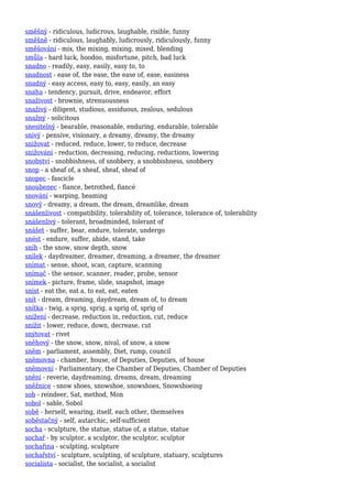 směšný - ridiculous, ludicrous, laughable, risible, funny
směšně - ridiculous, laughably, ludicrously, ridiculously, funny
směšování - mix, the mixing, mixing, mixed, blending
smůla - hard luck, hoodoo, misfortune, pitch, bad luck
snadno - readily, easy, easily, easy to, to
snadnost - ease of, the ease, the ease of, ease, easiness
snadný - easy access, easy to, easy, easily, an easy
snaha - tendency, pursuit, drive, endeavor, effort
snaživost - brownie, strenuousness
snaživý - diligent, studious, assiduous, zealous, sedulous
snažný - solicitous
snesitelný - bearable, reasonable, enduring, endurable, tolerable
snivý - pensive, visionary, a dreamy, dreamy, the dreamy
snižovat - reduced, reduce, lower, to reduce, decrease
snižování - reduction, decreasing, reducing, reductions, lowering
snobství - snobbishness, of snobbery, a snobbishness, snobbery
snop - a sheaf of, a sheaf, sheaf, sheaf of
snopec - fascicle
snoubenec - fiance, betrothed, fiancé
snování - warping, beaming
snový - dreamy, a dream, the dream, dreamlike, dream
snášenlivost - compatibility, tolerability of, tolerance, tolerance of, tolerability
snášenlivý - tolerant, broadminded, tolerant of
snášet - suffer, bear, endure, tolerate, undergo
snést - endure, suffer, abide, stand, take
sníh - the snow, snow depth, snow
snílek - daydreamer, dreamer, dreaming, a dreamer, the dreamer
snímat - sense, shoot, scan, capture, scanning
snímač - the sensor, scanner, reader, probe, sensor
snímek - picture, frame, slide, snapshot, image
sníst - eat the, eat a, to eat, eat, eaten
snít - dream, dreaming, daydream, dream of, to dream
snítka - twig, a sprig, sprig, a sprig of, sprig of
snížení - decrease, reduction in, reduction, cut, reduce
snížit - lower, reduce, down, decrease, cut
snýtovat - rivet
sněhový - the snow, snow, nival, of snow, a snow
sněm - parliament, assembly, Diet, rump, council
sněmovna - chamber, house, of Deputies, Deputies, of house
sněmovní - Parliamentary, the Chamber of Deputies, Chamber of Deputies
snění - reverie, daydreaming, dreams, dream, dreaming
sněžnice - snow shoes, snowshoe, snowshoes, Snowshoeing
sob - reindeer, Sat, method, Mon
sobol - sable, Sobol
sobě - herself, wearing, itself, each other, themselves
soběstačný - self, autarchic, self-sufficient
socha - sculpture, the statue, statue of, a statue, statue
sochař - by sculptor, a sculptor, the sculptor, sculptor
sochařina - sculpting, sculpture
sochařství - sculpture, sculpting, of sculpture, statuary, sculptures
socialista - socialist, the socialist, a socialist
 