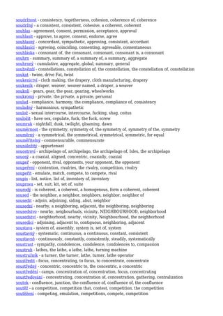 soudržnost - consistency, togetherness, cohesion, coherence of, coherence
soudržný - a consistent, consistent, cohesive, a coherent, coherent
souhlas - agreement, consent, permission, acceptance, approval
souhlasit - approve, to agree, consent, endorse, agree
souhlasný - concordant, sympathetic, approving, consistent, accordant
souhlasící - agreeing, coinciding, consenting, agreeable, consentaneous
souhláska - consonant of, the consonant, consonant, consonant is, a consonant
souhrn - summary, summary of, a summary of, a summary, aggregate
souhrnný - cumulative, aggregate, global, summary, general
souhvězdí - constellations, constellation of, the constellation, the constellation of, constellation
soukat - twine, drive Fat, twist
soukenictví - cloth making, the drapery, cloth manufacturing, drapery
soukeník - draper, weaver, weaver named, a draper, a weaver
soukolí - gears, gear, the gear, gearing, wheelworks
soukromý - private, the private, a private, personal
soulad - compliance, harmony, the compliance, compliance of, consistency
souladný - harmonious, sympathetic
soulož - sexual intercourse, intercourse, fucking, shag, coitus
souložit - have sex, copulate, fuck, the fuck, screw
soumrak - nightfall, dusk, twilight, gloaming, dawn
souměrnost - the symmetry, symmetry of, the symmetry of, symmetry of the, symmetry
souměrný - a symmetrical, the symmetrical, symmetrical, symmetric, for equal
souměřitelný - commensurable, commensurate
sounáležitý - appurtenant
souostroví - archipelago of, archipelago, the archipelago of, Isles, the archipelago
souosý - a coaxial, aligned, concentric, coaxially, coaxial
soupeř - opponent, rival, opponents, your opponent, the opponent
soupeření - contention, rivalries, the rivalry, competition, rivalry
soupeřit - emulate, match, compete, to compete, rival
soupis - list, notice, list of, inventory of, inventory
souprava - set, suit, kit, set of, suite
sourodý - is coherent, a coherent, a homogenous, form a coherent, coherent
soused - the neighbor, a neighbor, neighbors, neighbor, neighbor of
sousedit - adjoin, adjoining, siding, abut, neighbor
sousední - nearby, a neighboring, adjacent, the neighboring, neighboring
sousedstvo - nearby, neigbourhuds, vicinity, NEIGHBOURHOOD, neighborhood
sousedství - neighborhood, nearby, vicinity, Neighbourhood, the neighborhood
sousedící - adjoining, adjacent to, contiguous, neighboring, adjacent
soustava - system of, assembly, system is, set of, system
soustavný - systematic, continuous, a continuous, constant, consistent
soustavně - continuously, constantly, consistently, steadily, systematically
soustrast - sympathy, condolences, condolence, condolences to, compassion
soustruh - lathes, the lathe, a lathe, lathe, turning machine
soustružník - a turner, the turner, lathe, turner, lathe operator
soustředit - focus, concentrating, to focus, to concentrate, concentrate
soustředný - concentric, concentric to, the concentric, a concentric
soustředění - camps, concentration of, concentration, focus, concentrating
soustřeďování - concentrating, concentration of, concentration, gathering, centralization
soutok - confluence, junction, the confluence of, confluence of, the confluence
soutěž - a competition, competition that, contest, competition, the competition
soutěžení - competing, emulation, competitions, compete, competition
 