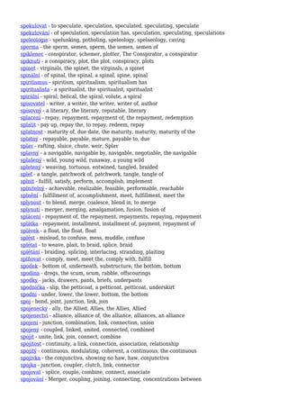 spekulovat - to speculate, speculation, speculated, speculating, speculate
spekulování - of speculation, speculation has, speculation, speculating, speculations
speleologie - spelunking, potholing, speleology, spelaeology, caving
sperma - the sperm, semen, sperm, the semen, semen of
spiklenec - conspirator, schemer, plotter, The Conspirator, a conspirator
spiknutí - a conspiracy, plot, the plot, conspiracy, plots
spinet - virginals, the spinet, the virginals, a spinet
spinální - of spinal, the spinal, a spinal, spine, spinal
spiritismus - spiritism, spiritualism, spiritualism has
spiritualista - a spiritualist, the spiritualist, spiritualist
spirální - spiral, helical, the spiral, volute, a spiral
spisovatel - writer, a writer, the writer, writer of, author
spisovný - a literary, the literary, reputable, literary
splacení - repay, repayment, repayment of, the repayment, redemption
splatit - pay up, repay the, to repay, redeem, repay
splatnost - maturity of, due date, the maturity, maturity, maturity of the
splatný - repayable, payable, mature, payable to, due
splav - rafting, sluice, chute, weir, Splav
splavný - a navigable, navigable by, navigable, negotiable, the navigable
splašený - wild, young wild, runaway, a young wild
spletený - weaving, tortuous, entwined, tangled, braided
spleť - a tangle, patchwork of, patchwork, tangle, tangle of
splnit - fulfill, satisfy, perform, accomplish, implement
splnitelný - achievable, realizable, feasible, performable, reachable
splnění - fulfillment of, accomplishment, meet, fulfillment, meet the
splynout - to blend, merge, coalesce, blend in, to merge
splynutí - merger, merging, amalgamation, fusion, fusion of
splácení - repayment of, the repayment, repayments, repaying, repayment
splátka - repayment, installment, installment of, payment, repayment of
splávek - a float, the float, float
splést - mislead, to confuse, mess, muddle, confuse
splétat - to weave, plait, to braid, splice, braid
splétání - braiding, splicing, interlacing, stranding, plaiting
splňovat - comply, meet, meet the, comply with, fulfill
spodek - bottom of, underneath, substructure, the bottom, bottom
spodina - dregs, the scum, scum, rabble, offscourings
spodky - jacks, drawers, pants, briefs, underpants
spodnička - slip, the petticoat, a petticoat, petticoat, underskirt
spodní - under, lower, the lower, bottom, the bottom
spoj - bond, joint, junction, link, join
spojenecký - ally, the Allied, Allies, the Allies, Allied
spojenectví - alliance, alliance of, the alliance, alliances, an alliance
spojení - junction, combination, link, connection, union
spojený - coupled, linked, united, connected, combined
spojit - unite, link, join, connect, combine
spojitost - continuity, a link, connection, association, relationship
spojitý - continuous, modulating, coherent, a continuous, the continuous
spojivka - the conjunctiva, showing no haw, haw, conjunctiva
spojka - junction, coupler, clutch, link, connector
spojovat - splice, couple, combine, connect, associate
spojování - Merger, coupling, joining, connecting, concentrations between
 