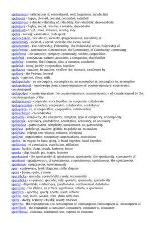 spokojenost - satisfaction of, contentment, well, happiness, satisfaction
spokojený - happy, pleased, content, contented, satisfied
spolehlivost - reliable, reliability of, reliability, the reliability, dependability
spolehlivý - highly, sound, reliable, a reliable, dependable
spolehnutí - trust, relied, reliance, relying, rely
spolek - society, association, club, guild
společenskost - sociability, sociality, gregariousness, sociability of
společenský - societal, a social, sociable, the social, social
společenstvo - The Fellowship, Fellowship, The Fellowship of the, Fellowship of
společenství - communion, Communities, the Community, of Community, community
společnost - the company, company, community, society, corporation
společník - companion, partner, associate, a companion, shareholder
společný - common, the common, joint, a common, combined
společně - along, jointly, conjunction, together
spolknout - swallow, to swallow, swallow the, stomach, swallowed by
spolkový - the Federal, federal
spolu - together, along, with
spolupachatel - an accomplice, accomplice in, an accomplice in, accomplice to, accomplice
spolupodepsat - countersign them, countersignature of, countersignature, countersign,
countersigned
spolupodpis - countersignature, the countersignature, countersignature of, countersigned by the,
countersignature of the
spolupracovat - cooperate, work together, to cooperate, collaborate
spolupracovník - associate, cooperator, collaborator, contributor
spolupráce - co, of cooperation, cooperation, collaboration
spoluuchazeč - co-candidates
spoluvina - complicity, the complicity, complicit, type of complicity, of complicity
spoluviník - accessary, confederate, accomplice, accessory, an accessory
spoluúčast - participation, complicity, involvement, co, partnership
spolykat - gobble up, swallow, gobble, to gobble up, to swallow
spoléhání - relying, the reliance, reliance, of relying
spolčení - organization, conspiracy, organizations, association
spolčit - in league, to band, gang, to band together, band together
spolčování - of association, association, affiliation
spona - buckle, clasp, copula, fastener, brace
sponka - clip, buckle, pin, staple, fastener
spontánnost - the spontaneity of, spontaneous, spontaneity, the spontaneity, spontaneity of
spontánní - spontaneously, of spontaneous, a spontaneous, spontaneous, the spontaneous
spontánně - spontaneous, spontaneously
spor - controversy, feud, litigation, strife, dispute
spora - Spora, spore, a spore
sporadicky - sporadic, sporadically, rarely, occasionally
sporadický - a sporadic, sporadic, only sporadic, spasmodic, sporadically
sporný - disputable, contentious, questionable, controversial, debatable
sportovec - the athlete, an athlete, sportsman, athlete, a sportsman
sportovní - sporting, sporty, sports, sport, athletic
sporák - hob, stove, cooker, oven, stove with oven
sporý - stocky, scrimpy, chunky, scanty, thickset
spotřeba - the consumption, the consumption of, consumption, consumption is, consumption of
spotřebitel - the consumer, a consumer, consumers, consumer is, consumer
spotřebovat - consume, consumed, use, expend, to consume
 