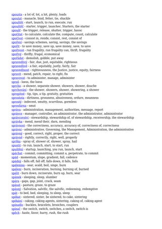 spousta - a lot of, lot, a lot, plenty, loads
spoutat - manacle, bind, fetter, tie, shackle
spouštět - start, launch, to run, execute, run
spouštěč - starter, trigger, launcher, Starters, the starter
spoušť - the trigger, release, shutter, trigger, havoc
spočítat - to calculate, calculate the, compute, count, calculate
spočívat - consist in, reside, consist, rest, consist of
spoření - savings schemes, saving, savings, the savings
spořit - to save money, save up, save money, save, to save
spořivost - run frugality, run frugality can, thrift, frugality
spořivý - thrifty, frugal, economical
spořádat - demolish, gobble, put away
spravedlivý - fair, due, just, equitable, righteous
spravedlivě - a fair, equitably, justly, fairly, fair
spravedlnost - righteousness, the Justice, justice, equity, fairness
spravit - mend, patch, repair, to right, fix
spravovat - to administer, manage, administer
spraš - loess, the loess
sprcha - a shower, separate shower, showers, shower, douche
sprchování - the shower, showers, shower, showering, a shower
spropitné - tip, tips, a tip, gratuity, gratuities
sprostota - dirtiness, grossness, abusiveness, ordure, meanness
sprostý - indecent, smutty, scurrilous, gormless
sprosťárna - smut
správa - administration, management, authorities, message, report
správce - manager, controller, an administrator, the administrator, administrator
správcovství - stewardship, stewardship of, of stewardship, receivership, the stewardship
správka - mend, mend their, darn, mending
správnost - the correctness, accuracy, accuracy of, correctness of, correctness
správní - administrative, Governing, the Management, Administration, the administrative
správný - good, correct, right, proper, the correct
správně - rightly, correctly, right, well, properly
sprška - spray of, shower of, shower, spray, hail
spustit - to run, launch, start, to start, run
spuštění - startup, launching, you run, launch, start
spáchat - commit, committing, commit a, perpetrate, to commit
spád - momentum, slope, gradient, fall, cadence
spádný - falls off, fall off, falls down, it falls, falls
spálenina - sear, scald, boil, singe, burn
spálení - burn, incineration, burning, burning of, burned
spálit - burn down, incinerate, burn up, burn, sear
spánek - sleeping, sleep, slumber
spára - gaps, gap, joint, crack, seam
spásat - pasture, graze, to graze
spásný - Salvation, salvific, the salvific, redeeming, redemptive
spát - to bed, bed, sleeping, to sleep, sleep
spékat - sintered, sinter, be sintered, to cake, sintering
spékání - caking, caking agents, sintering, caking of, caking agent
spínadlo - buckles, bracelets, brooches, couplers
spínač - the switch, switch, switches, a switch, switch is
spěch - haste, favor, hurry, rush, the rush
 