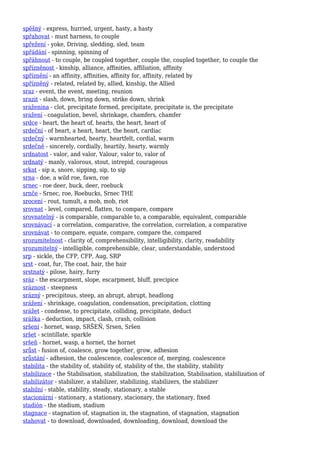 spěšný - express, hurried, urgent, hasty, a hasty
spřahovat - must harness, to couple
spřežení - yoke, Driving, sledding, sled, team
spřádání - spinning, spinning of
spřáhnout - to couple, be coupled together, couple the, coupled together, to couple the
spřízněnost - kinship, alliance, affinities, affiliation, affinity
spříznění - an affinity, affinities, affinity for, affinity, related by
spřízněný - related, related by, allied, kinship, the Allied
sraz - event, the event, meeting, reunion
srazit - slash, down, bring down, strike down, shrink
sraženina - clot, precipitate formed, precipitate, precipitate is, the precipitate
sražení - coagulation, bevel, shrinkage, chamfers, chamfer
srdce - heart, the heart of, hearts, the heart, heart of
srdeční - of heart, a heart, heart, the heart, cardiac
srdečný - warmhearted, hearty, heartfelt, cordial, warm
srdečně - sincerely, cordially, heartily, hearty, warmly
srdnatost - valor, and valor, Valour, valor to, valor of
srdnatý - manly, valorous, stout, intrepid, courageous
srkat - sip a, snore, sipping, sip, to sip
srna - doe, a wild roe, fawn, roe
srnec - roe deer, buck, deer, roebuck
srnče - Srnec, roe, Roebucks, Srnec THE
srocení - rout, tumult, a mob, mob, riot
srovnat - level, compared, flatten, to compare, compare
srovnatelný - is comparable, comparable to, a comparable, equivalent, comparable
srovnávací - a correlation, comparative, the correlation, correlation, a comparative
srovnávat - to compare, equate, compare, compare the, compared
srozumitelnost - clarity of, comprehensibility, intelligibility, clarity, readability
srozumitelný - intelligible, comprehensible, clear, understandable, understood
srp - sickle, the CFP, CFP, Aug, SRP
srst - coat, fur, The coat, hair, the hair
srstnatý - pilose, hairy, furry
sráz - the escarpment, slope, escarpment, bluff, precipice
sráznost - steepness
srázný - precipitous, steep, an abrupt, abrupt, headlong
srážení - shrinkage, coagulation, condensation, precipitation, clotting
srážet - condense, to precipitate, colliding, precipitate, deduct
srážka - deduction, impact, clash, crash, collision
sršení - hornet, wasp, SRŠEŇ, Srsen, Sršen
sršet - scintillate, sparkle
sršeň - hornet, wasp, a hornet, the hornet
srůst - fusion of, coalesce, grow together, grow, adhesion
srůstání - adhesion, the coalescence, coalescence of, merging, coalescence
stabilita - the stability of, stability of, stability of the, the stability, stability
stabilizace - the Stabilisation, stabilization, the stabilization, Stabilisation, stabilization of
stabilizátor - stabilizer, a stabilizer, stabilizing, stabilizers, the stabilizer
stabilní - stable, stability, steady, stationary, a stable
stacionární - stationary, a stationary, stacionary, the stationary, fixed
stadión - the stadium, stadium
stagnace - stagnation of, stagnation in, the stagnation, of stagnation, stagnation
stahovat - to download, downloaded, downloading, download, download the
 