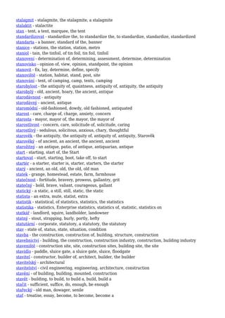 stalagmit - stalagmite, the stalagmite, a stalagmite
stalaktit - stalactite
stan - tent, a tent, marquee, the tent
standardizovat - standardize the, to standardize the, to standardize, standardize, standardized
standarta - a banner, standard of the, banner
stanice - stations, the station, station, metro
staniol - tain, the tinfoil, of tin foil, tin foil, tinfoil
stanovení - determination of, determining, assessment, determine, determination
stanovisko - opinion of, view, opinion, standpoint, the opinion
stanovit - fix, lay, determine, define, specify
stanoviště - station, habitat, stand, post, site
stanování - tent, of camping, camp, tents, camping
starobylost - the antiquity of, quaintness, antiquity of, antiquity, the antiquity
starobylý - old, ancient, hoary, the ancient, antique
starodávnost - antiquity
starodávný - ancient, antique
staromódní - old-fashioned, dowdy, old fashioned, antiquated
starost - care, charge of, charge, anxiety, concern
starosta - mayor, mayor of, the mayor, the mayor of
starostlivost - concern, care, solicitude of, solicitude, caring
starostlivý - sedulous, solicitous, anxious, chary, thoughtful
starověk - the antiquity, the antiquity of, antiquity of, antiquity, Starověk
starověký - of ancient, an ancient, the ancient, ancient
starožitný - an antique, patio, of antique, antiquarian, antique
start - starting, start of, the Start
startovat - start, starting, boot, take off, to start
startér - a starter, starter is, starter, starters, the starter
starý - ancient, an old, old, the old, old man
statek - grange, homestead, estate, farm, farmhouse
statečnost - fortitude, bravery, prowess, gallantry, grit
statečný - bold, brave, valiant, courageous, gallant
statický - a static, a still, still, static, the static
statista - an extra, mute, statist, extra
statistik - statistical, of statistics, statistics, the statistics
statistika - statistics, Enterprise statistics, statistics of, statistic, statistics on
statkář - landlord, squire, landholder, landowner
statný - stout, strapping, burly, portly, hefty
statutární - corporate, statutory, a statutory, the statutory
stav - state of, status, state, situation, condition
stavba - the construction, construction of, building, structure, construction
stavebnictví - building, the construction, construction industry, construction, building industry
staveniště - construction site, site, construction sites, building site, the site
stavidlo - paddle, sluice gate, a sluice gate, sluice, floodgate
stavitel - constructor, builder of, architect, builder, the builder
stavitelský - architectural
stavitelství - civil engineering, engineering, architecture, construction
stavění - of building, building, mounted, construction
stavět - building, to build, to build a, build, build a
stačit - sufficient, suffice, do, enough, be enough
stařecký - old man, dowager, senile
stať - treatise, essay, become, to become, become a
 