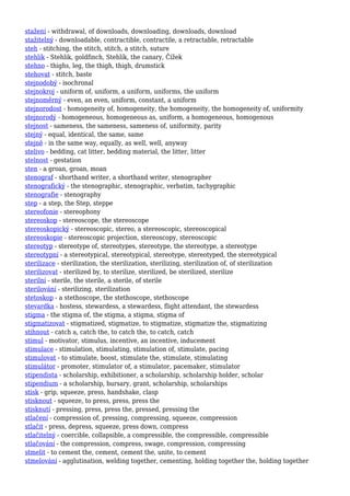 stažení - withdrawal, of downloads, downloading, downloads, download
stažitelný - downloadable, contractible, contractile, a retractable, retractable
steh - stitching, the stitch, stitch, a stitch, suture
stehlík - Stehlik, goldfinch, Stehlík, the canary, Čížek
stehno - thighs, leg, the thigh, thigh, drumstick
stehovat - stitch, baste
stejnodobý - isochronal
stejnokroj - uniform of, uniform, a uniform, uniforms, the uniform
stejnoměrný - even, an even, uniform, constant, a uniform
stejnorodost - homogeneity of, homogeneity, the homogeneity, the homogeneity of, uniformity
stejnorodý - homogeneous, homogeneous as, uniform, a homogeneous, homogenous
stejnost - sameness, the sameness, sameness of, uniformity, parity
stejný - equal, identical, the same, same
stejně - in the same way, equally, as well, well, anyway
stelivo - bedding, cat litter, bedding material, the litter, litter
stelnost - gestation
sten - a groan, groan, moan
stenograf - shorthand writer, a shorthand writer, stenographer
stenografický - the stenographic, stenographic, verbatim, tachygraphic
stenografie - stenography
step - a step, the Step, steppe
stereofonie - stereophony
stereoskop - stereoscope, the stereoscope
stereoskopický - stereoscopic, stereo, a stereoscopic, stereoscopical
stereoskopie - stereoscopic projection, stereoscopy, stereoscopic
stereotyp - stereotype of, stereotypes, stereotype, the stereotype, a stereotype
stereotypní - a stereotypical, stereotypical, stereotype, stereotyped, the stereotypical
sterilizace - sterilization, the sterilization, sterilizing, sterilization of, of sterilization
sterilizovat - sterilized by, to sterilize, sterilized, be sterilized, sterilize
sterilní - sterile, the sterile, a sterile, of sterile
sterilování - sterilizing, sterilization
stetoskop - a stethoscope, the stethoscope, stethoscope
stevardka - hostess, stewardess, a stewardess, flight attendant, the stewardess
stigma - the stigma of, the stigma, a stigma, stigma of
stigmatizovat - stigmatized, stigmatize, to stigmatize, stigmatize the, stigmatizing
stihnout - catch a, catch the, to catch the, to catch, catch
stimul - motivator, stimulus, incentive, an incentive, inducement
stimulace - stimulation, stimulating, stimulation of, stimulate, pacing
stimulovat - to stimulate, boost, stimulate the, stimulate, stimulating
stimulátor - promoter, stimulator of, a stimulator, pacemaker, stimulator
stipendista - scholarship, exhibitioner, a scholarship, scholarship holder, scholar
stipendium - a scholarship, bursary, grant, scholarship, scholarships
stisk - grip, squeeze, press, handshake, clasp
stisknout - squeeze, to press, press, press the
stisknutí - pressing, press, press the, pressed, pressing the
stlačení - compression of, pressing, compressing, squeeze, compression
stlačit - press, depress, squeeze, press down, compress
stlačitelný - coercible, collapsible, a compressible, the compressible, compressible
stlačování - the compression, compress, swage, compression, compressing
stmelit - to cement the, cement, cement the, unite, to cement
stmelování - agglutination, welding together, cementing, holding together the, holding together
 