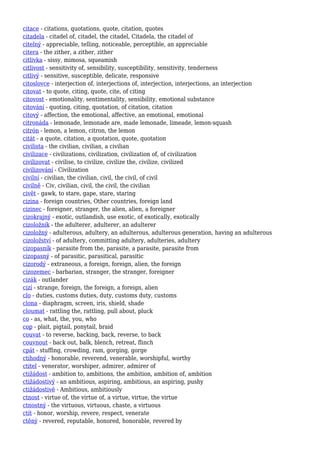 citace - citations, quotations, quote, citation, quotes
citadela - citadel of, citadel, the citadel, Citadela, the citadel of
citelný - appreciable, telling, noticeable, perceptible, an appreciable
citera - the zither, a zither, zither
citlivka - sissy, mimosa, squeamish
citlivost - sensitivity of, sensibility, susceptibility, sensitivity, tenderness
citlivý - sensitive, susceptible, delicate, responsive
citoslovce - interjection of, interjections of, interjection, interjections, an interjection
citovat - to quote, citing, quote, cite, of citing
citovost - emotionality, sentimentality, sensibility, emotional substance
citování - quoting, citing, quotation, of citation, citation
citový - affection, the emotional, affective, an emotional, emotional
citronáda - lemonade, lemonade are, made lemonade, limeade, lemon-squash
citrón - lemon, a lemon, citron, the lemon
citát - a quote, citation, a quotation, quote, quotation
civilista - the civilian, civilian, a civilian
civilizace - civilizations, civilization, civilization of, of civilization
civilizovat - civilise, to civilize, civilize the, civilize, civilized
civilizování - Civilization
civilní - civilian, the civilian, civil, the civil, of civil
civilně - Civ, civilian, civil, the civil, the civilian
civět - gawk, to stare, gape, stare, staring
cizina - foreign countries, Other countries, foreign land
cizinec - foreigner, stranger, the alien, alien, a foreigner
cizokrajný - exotic, outlandish, use exotic, of exotically, exotically
cizoložník - the adulterer, adulterer, an adulterer
cizoložný - adulterous, adultery, an adulterous, adulterous generation, having an adulterous
cizoložství - of adultery, committing adultery, adulteries, adultery
cizopasník - parasite from the, parasite, a parasite, parasite from
cizopasný - of parasitic, parasitical, parasitic
cizorodý - extraneous, a foreign, foreign, alien, the foreign
cizozemec - barbarian, stranger, the stranger, foreigner
cizák - outlander
cizí - strange, foreign, the foreign, a foreign, alien
clo - duties, customs duties, duty, customs duty, customs
clona - diaphragm, screen, iris, shield, shade
cloumat - rattling the, rattling, pull about, pluck
co - as, what, the, you, who
cop - plait, pigtail, ponytail, braid
couvat - to reverse, backing, back, reverse, to back
couvnout - back out, balk, blench, retreat, flinch
cpát - stuffing, crowding, ram, gorging, gorge
ctihodný - honorable, reverend, venerable, worshipful, worthy
ctitel - venerator, worshiper, admirer, admirer of
ctižádost - ambition to, ambitions, the ambition, ambition of, ambition
ctižádostivý - an ambitious, aspiring, ambitious, an aspiring, pushy
ctižádostivě - Ambitious, ambitiously
ctnost - virtue of, the virtue of, a virtue, virtue, the virtue
ctnostný - the virtuous, virtuous, chaste, a virtuous
ctít - honor, worship, revere, respect, venerate
ctěný - revered, reputable, honored, honorable, revered by
 