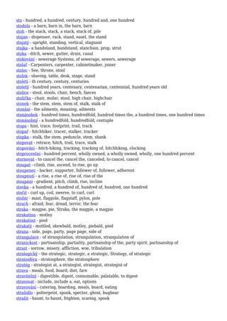 sto - hundred, a hundred, century, hundred and, one hundred
stodola - a barn, barn in, the barn, barn
stoh - the stack, stack, a stack, stack of, pile
stojan - dispenser, rack, stand, easel, the stand
stojatý - upright, standing, vertical, stagnant
stojka - a handstand, handstand, stanchion, prop, strut
stoka - ditch, sewer, gutter, drain, canal
stokování - sewerage Systems, of sewerage, sewers, sewerage
stolař - Carpenters, carpenter, cabinetmaker, joiner
stolec - See, throne, stool
stolek - shaving, table, desk, stage, stand
století - th century, century, centuries
stoletý - hundred years, centenary, centenarian, centennial, hundred years old
stolice - stool, stools, chair, bench, faeces
stolička - chair, molar, stool, high chair, highchair
stonek - the stem, stem, stem of, stalk, stalk of
stonání - the ailments, moaning, ailments
stonásobek - hundred times, hundredfold, hundred times the, a hundred times, one hundred times
stonásobný - a hundredfold, hundredfold, centuple
stopa - hint, trace, footprint, trail, track
stopař - hitchhiker, tracer, stalker, tracker
stopka - stalk, the stem, peduncle, stem, shank
stopovat - retrace, hitch, trail, trace, stalk
stopování - hitch-hiking, tracking, tracking of, hitchhiking, clocking
stoprocentní - hundred percent, wholly owned, a wholly owned, wholly, one hundred percent
stornovat - to cancel the, cancel the, canceled, to cancel, cancel
stoupat - climb, rise, ascend, to rise, go up
stoupenec - backer, supporter, follower of, follower, adherent
stoupnutí - a rise, a rise of, rise of, rise of the
stoupání - gradient, pitch, climb, rise, incline
stovka - a hundred, a hundred of, hundred of, hundred, one hundred
stočit - curl up, coil, swerve, to curl, curl
stožár - mast, flagpole, flagstaff, pylon, pole
strach - afraid, fear, dread, terror, the fear
straka - magpie, pie, Straka, the magpie, a magpie
strakatina - motley
strakatost - pied
strakatý - mottled, skewbald, motley, piebald, pied
strana - side, page, party, page page, side of
strangulace - of strangulation, strangulation, strangulation of
stranickost - partisanship, partiality, partisanship of the, party spirit, partisanship of
strast - sorrow, misery, affliction, woe, tribulation
strategický - the strategic, strategic, a strategic, Strategy, of strategic
stratosféra - stratosphere, the stratosphere
stratég - strategist at, a strategist, strategist, strategist of
strava - meals, food, board, diet, fare
stravitelný - digestible, digest, consumable, palatable, to digest
stravovat - include, include a, eat, options
stravování - catering, boarding, meals, board, eating
strašidlo - poltergeist, spook, specter, ghost, bugbear
strašit - haunt, to haunt, frighten, scaring, spook
 