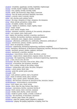 strašlivě - dreadfully, appallingly, terribly, frightfully, frighteningly
strašný - terrible, fearful, frightful, dreadful, horrible
strašně - very, awfully, terribly, horribly, badly
strašák - spook, The Scarecrow, bogy, bogey, scarecrow
strhnout - tear off, break, pull down, demolish, tear down
striktně - a strictly, strict, is strictly, strictly
strkat - jolt, shoving, push, poking, hustle
strmost - the slope, steepness of, slope, steepness, the steepness
strmý - sharp, abrupt, precipitous, steep, sheer
strniště - of stubble, stubble, the stubble
strnulost - rigidity of, numbness, stupor, rigidity, torpor
strnutí - torpor, stupor
strofa - verse, stanza, strophe, stave
strohost - sternness, austerity, austerity of, the austerity, abruptness
strohý - curt, austere, stern, stark, gruff
stroj - engine, the machine, machine, a machine, machine is
stroje - machine, the machine, machines, machinery, equipment
strojek - clockwork, razor, clippers, shaver, movement
strojenost - affectation, artificiality of a, artificiality, refinement, artificiality of
strojený - meretricious, phoney, minikin, spurious, phony
strojit - dress, be preparing, conspire
strojnictví - engineering, mechanical engineering, machinery completed
strojní - machinery, Mechanical, of Mechanical Engineering, machine, Mechanical Engineering
strojník - machinist, greaser, minder, engineer, mechanic
strojový - mechanical, a machine, machine
strojvedoucí - train drivers, drivers, driver, the driver, a driver
strojvůdce - engine driver, engine-driver, engineer, driver, the driver
strojírenský - the engineering, machinery, mechanical engineering, engineering
strom - a tree, tree of, tree, the tree
stromořadí - the alley, tree lines, trees in line, alleys, alley
stroncium - of strontium, the strontium, strontium
strop - roof, a ceiling, ceiling of, the ceiling, ceiling
stropnice - ceiling joists, joist, joists, the joists, Stropnice
strouha - a ditch, gutter, ditch, lode
strouhat - grate the, grated, grate, grating
stroupek - scab
strpení - wait, patience, patient, wait a, be patient
strpět - stand, to tolerate, brook, allow, tolerate
struhadlo - rasp, a grater, grater, Struhadlo, parer
struktura - the structure, structure of, structure of the, structure, texture
strukturalismus - structuralism to, structuralism
struna - cord, catgut, wire, chord, string
struska - dross, slag, the slag, furnace slag, slag is
stručnost - conciseness, brevity, concision, brevity of
stručný - brief, concise, short, overview, summary
stručně - briefly, brief, shortly, a brief, concisely
stružka - trickle of, gutter, trickle, a trickle, a trickle of
strychnin - the strychnine, of strychnine, strychnine
stránka - website, page, Home, site, page to
stránkovat - page the, paging, paged, paginate a, paginate
stránkování - paging, the paging, pagination, of paging, Next You
 
