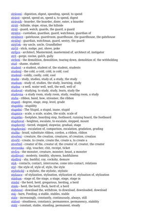 strávení - digestion, digest, spending, spend, to spend
strávit - spend, spend an, spend a, to spend, digest
strávník - boarder, the boarder, diner, eater, a boarder
stráň - hillside, slope, stran, the hillside
stráž - guard, watch, guards, the guard, a guard
strážce - custodian, guardian, guard, watchman, guardian of
strážnice - gatehouse, guardroom, guardhouse, the guardhouse, the gatehouse
strážný - guardian, watchman, guard, sentry, the guard
strýček - my uncle, uncle, Grandfather
strčit - stick, nudge, put, shove, poke
strůjce - architect, Mastermind, mastermind of, architect of, instigator
strž - gorge, ravine, gulch, gully
stržení - the demolition, demolition, tearing down, demolition of, the withholding
stud - shame, student
student - a student, student of, the student, students
studený - the cold, a cold, cold, is cold, cool
studeně - coldly, coolly, cold, cool
studie - study, studies, study of, a study, the study
studium - study of, studies, the study, learning, study
studna - a well, water well, well, the well, well of
studovat - studying, to study, study, learn, study the
studovna - a study room, study room, study, reading room, a study
stuha - ribbon, band, bow, streamer, the ribbon
stupeň - degree, stage, step, level, grade
stupidita - stupidity
stupidní - The Stupid, a stupid, inane, stupid
stupnice - scale, a scale, scales, the scale, scale of
stupátko - footplate, boarding step, footboard, running board, the footboard
stupňovat - heighten, escalate, to escalate, stepped, mount
stupňovitý - tiered, stepped, stepwise, gradual, stage
stupňování - escalation of, comparison, escalation, gradation, grading
stužka - braid, substitute ribbon, cordon, a ribbon, ribbon
stvoření - creature, the creation, creatures, of creation, creation
stvořit - create, to create, create the, create a, to create a
stvořitel - creator of the, creator of, the creator of, creator, the creator
stvrzenka - slip, voucher, chit, receipt, ticket
stvůra - the monster, creature, monster, beast, a monster
stydlivost - modesty, timidity, shyness, bashfulness
stydlivý - shy, bashful, coy, cockshy, demure
styk - contacts, contact, intercourse, come into contact, relations
styl - the style of, style of, style, the style
stylistický - a stylistic, the stylistic, stylistic
stylizace - of stylization, stylisation, stylization of, stylisation of, stylization
stádium - stage of, the stage, a stage, stage, stage in
stádní - the herd, herd, gregarious, herding, a herd
stádo - herd, the herd, flock, herd of, a herd
stáhnout - download the, withdraw, to download, downloaded, download
stáj - barn, Feeding, a stable, stables, stable
stále - increasingly, constantly, continuously, always, still
stálost - steadiness, constancy, permanence, permanency, stability
stálý - constant, stable, standing, permanent, steady
 