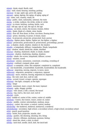 stánek - kiosk, stand, Booth, stall
stání - stall, stand, hearing, standing, parking
stárnout - to age, aged, age, grow old, aging
stárnutí - aging, Ageing, the aging, of aging, aging of
stát - state, cost, country, stand, be
státní - public, state, nationality, national, the state
stávka - a strike, walkout, the strike, strike of, strike
stáčet - to rotate, bottling, racking, bottle, rack
stáří - old age, age of, age, the age of, the age
stážista - an intern, intern, the trainee, trainee, fellow
stéblo - blade, blade of, a blade, stem, haulm
stékat - flow off, flow down, to flow, run down, flowing down
sténat - groan, moaning, to groan, to moan, moan
stíhat - to prosecute, prosecute, prosecuted, hunt, pursue
stíhačka - fighter plane, fighter, fighter jet, the fighter, a fighter
stíhání - prosecution, prosecution of, prosecutions, proceedings, pursuit
stín - a shadow, shade, shadow, shadow of, the shadow
stínidlo - a lampshade, diffuser, Lampshades, Shade, lampshade
stínit - shadow, shield, shield the, shade, shielded
stínovat - shading, shadowed, shade, to shade, shaded
stínování - shadow, shadowing, shading, shadows
stínítko - shade, the screen, lampshade, diffuser, screen
stísnit - straiten, crowd
stísněnost - unease, uneasiness, constraint, crowding, crowding of
stísněný - confined, cramped, glum, pent
stížnost - a complaint, claim, the complaint, complaint to, complaint
stý - one hundredth, a hundredfold, hundredth, hundredfold, the hundredth
stěhovat - migrating, moving, migrate, to move, move
stěhovavý - migratory, peregrine, a migratory, migrant
stěhování - move, removal, moving, migration of, migration
stěna - the wall, wall, face, wall of, side
stěrka - screed, trowel, scraper, spatula, squeegee
stěsnaný - the tight, cramped, as the tight
stěžej - hinge
stěžeň - mainmast, mast, a mast, the mast, topmast
střapatý - spiky, shaggy, grubby
střapec - tuft, tassel, a tuft, a tassel, the tassel
střecha - top, roof is, the roof, roof, roof of
střechýl - icicle
střed - middle of, center of the, center, center of, middle
středisko - Centre, the Centre, resort, center of, center
střední - middle, central, intermediate, medium, mean
středový - center, the center, a central, central, median
středověký - the medieval, medieval, mediaeval, a medieval
středoškolský - secondary, high school, a secondary school, a high school, secondary school
střeh - guard, guard position
střela - bullet, kick, projectile, missile, shot
střelba - gunfire, the shooting, shooting, fire, firing
střelec - shooter, rifleman, marksman, gunman, bishop
střelit - shoot the, shoot, a shot, to shoot
střelka - latch bolt, needle, latch, bolt, the latch bolt
 