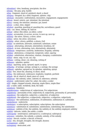 střemhlavý - dive, headlong, precipitate, the dive
střenka - the grip, grip, handle
střep - fragment, shard of, potsherd, shard, a shard
střepina - shrapnel, by a shell, fragment, splinter, chip
střetnutí - encounter, confrontation, encounters, engagement, engagements
střevní - bowel, enteric, gut, intestinal, the intestinal
střevo - casing, the intestine, intestine, gut, bowel
střevíc - a shoe, shoe, slipper
střežení - guarding, guarding of, guarding the, surveillance, guard
střih - cut, shear, editing, fit, haircut
střihač - editor, film editor, an editor, cutter
střádat - accumulate, to accrue, accrue, to save up, save up
stříbrný - the silver, Silvery, a silver, silver
stříbro - silver, the silver, silverware
stříbřitý - silver, silvery, goldfish, a silvery, Gull
střídat - to substitute, alternate, substitued, substitute, rotate
střídavý - alternating, alternate, intermittent, brushless, AC
střídavě - in turn, alternating, turn, alternatively, alternately
střídmost - temperance, austerity, moderation, frugality, sobriety
střídmý - abstemious, a temperate, temperate, sober, sparing
střídání - substitution, alternation, rotation, changing, a substitution
stříhat - shear, snip, to cut, cut, clip
stříhání - cutting, shear, cut, shearing, cutting of
stříkanec - splashes, spatter
stříkat - squirting, spray, sprayed, squirt, to spray
stříkačka - of syringe, syringe, syringe is, a syringe, the syringe
stříknutí - splashes, sprayed on, by splashes, splashing, sprays
střílet - fire, shoot the, shooting, to shoot, shoot
střílna - the embrasure, embrasure, loopholes, loophole, porthole
střípek - bit of, shard of, shard, piece of, crock
střízlivost - the sobriety, sober, sobriety of, soberness, sobriety
střízlivý - understated, sober for, sober, the sober, a sober
stříž - staple, chopped strands, shearing, staple fibers, staple fiber
stůl - a table, table, workdesk, desk, the table
subalterní - Subaltern
subjektivismus - subjectivism of, subjectivism, For subjectivism
subjektivita - personality of the, subjectivity of, subjectivity, personality of, personality
subjektivní - the subjective, subjective, a subjective, of subjective
subjektivně - the subjective, a subjectively, subjective, a subjective, subjectively
sublimace - the sublimation, sublimation, of sublimation, sublimation of, sublimable
subskribovat - underwrite
subskripce - a subscription, subscription, subscriptions, the subscription
substituce - substitution of, substitution, substitutions, substituting, the substitution
subtilnost - subtlety of the, the subtlety, the subtlety of, the subtlety employed, subtlety
subtilní - delicate, subtle, the subtle, a subtle
subtropický - semitropical, subtropical in, a subtropical, subtropical
subvence - subsidies, the subsidy, a subsidy, subsidy, of the subsidy
suchar - biscuit, cracker, a biscuit, of biscuit
sucho - dry, drought, droughts, the drought, dryness
suchopárnost - aridity
suchopárný - desiccated, arid
 