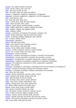 suchost - dry, aridity, dryness of, dryness
suchý - the dry, Velcro, arid, a dry, dry
sudý - odd, even, be odd, an even
sufix - the suffix, suffix, line suffix, the suffix of
sugesce - a suggestion, suggestion, suggestions, of suggestion
sugestivní - evocative, suggestive, a suggestive, vivid, the suggestive
suita - suite features, suite
suk - knag, Suk, knar, knots, knot
sukno - a cloth, baize, cloth, the cloth, drapery
sukně - skirts, the skirt, skirt, a skirt
sukovitý - gnarly, knotty, gnarled, knobbly, a gnarled
sulfid - sulfide, sulfide The, a sulfide, sulphide, the sulfide
sulfit - sulphite, sulphide, the sulphide, sulfite
sulfát - sulphate, sulfate
sumární - a summary, of summary, the summary, summary, sum
sundat - detach, take down, take off, remove the, remove
sunout - to shift the, shifting, shifting the, inch, shift the
sup - a vulture, Griffon, vulture
supersonický - supersonic
suport - The slide, slide, slides
supění - pant, wheeze, chug, chugging, sound of
supět - snort, wheeze, chug, pant, puff
surovec - brute, ruffian, beast, heathen, Caliban
surovost - crudity, crudeness, rawness, cruelty, brutality
surový - raw, a crude, brutal, the crude, crude
surrealismus - surreal, surrealism
surrealista - surrealist, international surrealism, a surrealist, the Surrealist
surrealistický - surreal, surrealistic, surrealist, the surrealist, a surreal
suspendovat - to suspend the, to suspend, suspend the, suspend, suspending
suspendování - suspend, the suspension, suspension of, suspension, suspending
suspenze - the suspension, suspension of, slurry, suspensions, suspension
sutana - vest, cassock
suverenita - sovereignty is, sovereignty, sovereignty of the, the sovereignty of, sovereignty of
suverén - overlord of, sovereign, suzerain, the sovereign, overlord
suverénní - a sovereign, sovereign, confident, consummate, the sovereign
suše - dryly, dry, drily, wryly
sušenka - biscuit, shortbread, a biscuit, cookie, cracker
sušení - drying of, the drying, drying, dried, dry
sušit - dried, be dried, to dry, dry, drying
sušič - the dryer, drier, dryer is, dryer, footwear
sušák - drier, dryer, clothes, clotheshorse, airer
sušárna - drying, dryer, oven, drier, drying room
suť - debris, rubble, detritus, the rubble, scree
sužovat - beset, harry, haunt, scourge, afflict
svah - descent, downhill, hillside, rise, slope
sval - the muscle, muscles, muscle of, a muscle, muscle
svalit - to shift, to put the, topple, to topple, lay the
svalnatý - brawny, sinewy, muscled, beefy, muscular
svalový - muscles, muscular, the muscle, the muscular, muscle
svalstvo - the muscles, musculature, muscles of, muscles, muscle
svar - seam, welds, weld, joint, the weld
 