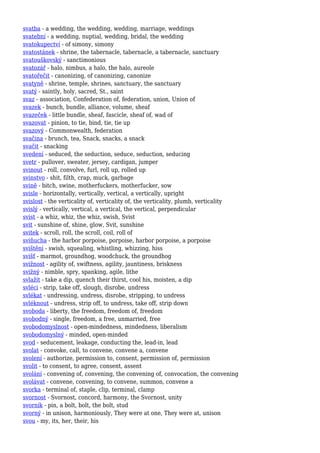 svatba - a wedding, the wedding, wedding, marriage, weddings
svatební - a wedding, nuptial, wedding, bridal, the wedding
svatokupectví - of simony, simony
svatostánek - shrine, the tabernacle, tabernacle, a tabernacle, sanctuary
svatouškovský - sanctimonious
svatozář - halo, nimbus, a halo, the halo, aureole
svatořečit - canonizing, of canonizing, canonize
svatyně - shrine, temple, shrines, sanctuary, the sanctuary
svatý - saintly, holy, sacred, St., saint
svaz - association, Confederation of, federation, union, Union of
svazek - bunch, bundle, alliance, volume, sheaf
svazeček - little bundle, sheaf, fascicle, sheaf of, wad of
svazovat - pinion, to tie, bind, tie, tie up
svazový - Commonwealth, federation
svačina - brunch, tea, Snack, snacks, a snack
svačit - snacking
svedení - seduced, the seduction, seduce, seduction, seducing
svetr - pullover, sweater, jersey, cardigan, jumper
svinout - roll, convolve, furl, roll up, rolled up
svinstvo - shit, filth, crap, muck, garbage
svině - bitch, swine, motherfuckers, motherfucker, sow
svisle - horizontally, vertically, vertical, a vertically, upright
svislost - the verticality of, verticality of, the verticality, plumb, verticality
svislý - vertically, vertical, a vertical, the vertical, perpendicular
svist - a whiz, whiz, the whiz, swish, Svist
svit - sunshine of, shine, glow, Svit, sunshine
svitek - scroll, roll, the scroll, coil, roll of
sviňucha - the harbor porpoise, porpoise, harbor porpoise, a porpoise
svištění - swish, squealing, whistling, whizzing, hiss
svišť - marmot, groundhog, woodchuck, the groundhog
svižnost - agility of, swiftness, agility, jauntiness, briskness
svižný - nimble, spry, spanking, agile, lithe
svlažit - take a dip, quench their thirst, cool his, moisten, a dip
svléci - strip, take off, slough, disrobe, undress
svlékat - undressing, undress, disrobe, stripping, to undress
svléknout - undress, strip off, to undress, take off, strip down
svoboda - liberty, the freedom, freedom of, freedom
svobodný - single, freedom, a free, unmarried, free
svobodomyslnost - open-mindedness, mindedness, liberalism
svobodomyslný - minded, open-minded
svod - seducement, leakage, conducting the, lead-in, lead
svolat - convoke, call, to convene, convene a, convene
svolení - authorize, permission to, consent, permission of, permission
svolit - to consent, to agree, consent, assent
svolání - convening of, convening, the convening of, convocation, the convening
svolávat - convene, convening, to convene, summon, convene a
svorka - terminal of, staple, clip, terminal, clamp
svornost - Svornost, concord, harmony, the Svornost, unity
svorník - pin, a bolt, bolt, the bolt, stud
svorný - in unison, harmoniously, They were at one, They were at, unison
svou - my, its, her, their, his
 