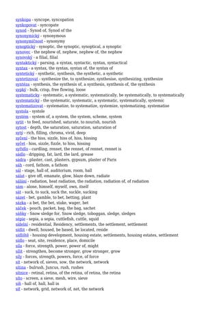 synkopa - syncope, syncopation
synkopovat - syncopate
synod - Synod of, Synod of the
synonymický - synonymous
synonymičnost - synonymy
synoptický - synoptic, the synoptic, synoptical, a synoptic
synovec - the nephew of, nephew, nephew of, the nephew
synovský - a filial, filial
syntaktický - parsing, a syntax, syntactic, syntax, syntactical
syntax - a syntax, the syntax, syntax of, the syntax of
syntetický - synthetic, synthesis, the synthetic, a synthetic
syntetizovat - synthesize the, to synthesize, synthesise, synthesizing, synthesize
syntéza - synthesis, the synthesis of, a synthesis, synthesis of, the synthesis
sypký - bulk, crisp, free flowing, loose
systematicky - systematic, a systematic, systematically, be systematically, to systematically
systematický - the systematic, systematic, a systematic, systematically, systemic
systematizovat - systematize, to systematize, systemize, systematizing, systematise
systola - systole
systém - system of, a system, the system, scheme, system
sytit - to feed, nourished, saturate, to nourish, nourish
sytost - depth, the saturation, saturation, saturation of
sytý - rich, filling, chroma, vivid, deep
syčení - the hiss, sizzle, hiss of, hiss, hissing
syčet - hiss, sizzle, fizzle, to hiss, hissing
syřidlo - curdling, rennet, the rennet, of rennet, rennet is
sádlo - dripping, fat, lard, the lard, grease
sádra - plaster, cast, plasters, gypsum, plaster of Paris
sáh - cord, fathom, a fathom
sál - stage, hall of, auditorium, room, hall
sálat - give off, emanate, glow, blaze down, radiate
sálání - radiation, heat radiation, the radiation, radiation of, of radiation
sám - alone, himself, myself, own, itself
sát - suck, to suck, suck the, suckle, sucking
sázet - bet, gamble, to bet, betting, plant
sázka - a bet, the bet, stake, wager, bet
sáček - pouch, packet, bag, the bag, sachet
sáňky - Snow sledge for, Snow sledge, toboggan, sledge, sledges
sépie - sepia, a sepia, cuttlefish, cuttle, squid
sídelní - residential, Residency, settlements, the settlement, settlement
sídlit - dwell, housed, be based, be located, reside
sídliště - housing development, housing estate, settlements, housing estates, settlement
sídlo - seat, site, residence, place, domicile
síla - force, strength, power, power of, might
sílit - strengthen, become stronger, grow stronger, grow
síly - forces, strength, powers, force, of force
sít - network of, sieves, sow, the network, network
sítina - bulrush, Juncus, rush, rushes
sítnice - retinal, retina, of the retina, of retina, the retina
síto - screen, a sieve, mesh, wire, sieve
síň - hall of, hall, hall in
síť - network, grid, network of, net, the network
 