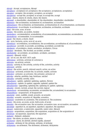 akcept - Accept, acceptances, Akcept
akceptace - acceptance of, acceptance, the acceptance, acceptances, acceptation
akceptor - acceptor, the acceptor, acceptors, an acceptor
akceptovat - accept the, accepted, to accept, to accept the, accept
akcie - shares, shares of, stocks, share, the shares
akcionář - a shareholder, shareholder of, the shareholder, shareholder, stockholder
aklamace - the acclamation, acclamation of, acclamations, acclamation
aklimatizace - the acclimation, acclimatization, acclimatization of, of acclimatization, acclimation
aklimatizovat - to acclimate, to acclimatize, acclimatise, acclimatize, acclimate
akné - the acne, acne, of acne
akolyta - the acolyte, an acolyte, Acolyte
akomodace - accommodative, acomodation, of accommodation, accommodation, accomodation
akomodovat - accommodate, to accommodate
akord - the chord, a chord, chord
akr - acre, hectares, acres, acre of, an acre
akreditace - accreditation, accreditations, the accreditation, accreditation of, of accreditation
akreditovat - accredit, to accredit, accrediting, accredited, accredit the
akrobacie - of acrobatics, stunts, aerobatics, acrobatics, Circus
akrobat - Aerobatic, The Acrobat, an acrobat, acrobat
akrobatický - an acrobatic, an aerobatic, acrobatic, aerobatic
aksamit - Aksamit, velvet
akt - act of, act, the ACP, ACP, nude
aktivismus - activism, activism of, activism is
aktivista - an activist, activist
aktivita - activity of, the activity, activity of the, activities, activity
aktivnost - activity
aktivní - the active, search, relevant search, active, an active
aktivovat - activated, activate the, to activate, enable, activate
aktivátor - activator, an activator, the activator, activator of
aktovka - attache, portfolio, bag, briefcase, satchel
aktualita - actuality, novelty, news
aktualizace - update, updated, updating, updates, Review
aktualizovat - update, to update, upgrade, updated, update the
aktualizování - upgrading, updating the, updating of, update, updating
aktuální - recent, current, actual, the current, topical
akumulovat - accumulating, accumulate, accumulate the, accumulated, to accumulate
akupunktura - acupuncture, of Acupuncture
akustický - sonic, audible, sound, acoustic, an acoustic
akustika - acoustic, acoustics of, Akustika, acoustics
akutnost - acuteness of, acuteness, The acuteness of, The acuteness
akutní - the acute, an acute, acute, both acute, of acute
akuzativ - the accusative case, the accusative, accusative case, an accusative, accusative
akvadukt - aqueduct in, an aqueduct, aqueduct, aquaduct, the aqueduct
akvarel - watercolor, a watercolor, aquarelle, water color, Akvarel
akvizice - acquisitions, acquisition, the acquisition, acquisition of, the acquisition of
akvárium - an aquarium, aquarium, the aquarium
alabastr - Alabastr, alabaster
alarm - the alarm, an alarm, alarm is, alarms
alarmovat - alarm, be alerted, alerted rapidly, alarmed
alchymie - alchemy of, the alchemy, alchemy, of alchemy
alchymista - an alchemist, The Alchemist, alchemist, Alchymista
 