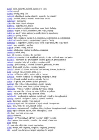 cucat - suck, suck the, sucked, sucking, to suck
cuchat - rough
cuchta - frump, slag, slut
cudnost - chastity of, purity, chastity, modesty, the chastity
cudný - prudish, chaste, modest, anomalous, vestal
cukernatý - saccharine
cukr - the sugar, sugar, of sugar
cukrovat - sugaring, bill, Sugar
cukrovka - diabetes, diabetes mellitus, sugar beet, diabetic
cukrový - sugar, a sugar, saccharine, the sugar, sugary
cukrárna - pastry shop, patisserie, confectioner's, sweetshop
cukrátko - goody, Candy
cukrář - the equipmen, pastry chef, equipmen, confectioner, a confectioner
cukrářství - confectionery, confectioner's, pastry, Candy
cukřenka - a sugar bowl, caster, sugar bowl, sugar basin, the sugar bowl
cumel - sop, a pacifier, pacifier
cupitat - patter, scurry, scuttle
cvakat - chattering, chatter, to chatter, snapping
cvaknout - click, snap
cvik - an exercise, exercise, the exercise
cvičebnice - exercise book, workbook, activity books, textbook, exercise books
cvičenec - exerciser, the practitioner, trainee, gymnast, practitioner is
cvičení - exercise, tutorial, practice, exercises, drill
cvičený - practiced by, a trained, trained to, practiced, trained
cvičit - train, drill, practice, exercise, training
cvičitel - trainer of, fitness instructor, the Training, trainer, instructor
cvok - hobnail, stud, nutcase, kook, loon
cvrlikat - of Twitter, chirk, twitter, chirp, chirrup
cvrlikání - twitter, chirping, the chirping, chirping of, chirp
cvrček - Cvrcek, cricket, a cricket, cicada, Cvrček
cválat - to gallop, trot, canter, gallop, galloping
cyklický - the cyclic, cyclic, cyclical, a cyclic, circular
cyklista - bicyclist, rider, biker, cyclist, the cyclist
cyklistika - cycling, Facilities Cycling, bicycling, biking
cyklon - cyclone, the cyclone, cyclones, Zyklon, a cyclone
cyklus - cycle, the cycle, loop, cycle of, series
cylindrický - a cylindrical, cylinder, cylindrical, cylindric, the cylindrical
cynický - cynical, the cynical, cynic, a cynical, sardonic
cynik - the cynic, a cynic, cynic, cynical
cynismus - cynicism, the cynicism of, cynicism of, the cynicism
cysta - cyst, cysts, the cyst, cyst of, a cyst
cytoplazma - cytoplasm of, cytoplasm, the cytoplasm, the cytoplasm of, cytoplasmic
cákat - splash around, splash, drip, ones splash, slosh
cár - tzar, rag, tsar, scrap, czar
césura - caesura
cévnatý - OF VASCULAR, CEVNI, vascular, ECIW, vasculo
cévní - vessel, the vascular, vascular, the vessel, of vascular
cídit - scour
cíl - goal, aim, objective, target, destination
cílení - target, the targeting, targeted, targeting, pointing
cílit - target your, targeted, target, targeting, to target
 
