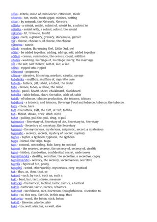 síťka - reticle, mesh of, minisoccer, reticulum, mesh
síťovina - net, mesh, mesh upper, meshes, netting
síťoví - by network, the Network, Network
sólista - a soloist, soloist, soloist of, soloist he, a soloist he
sólistka - soloist with, a soloist, soloist, the soloist
sýkorka - tit, titmouse, tomtit
sýpka - barn, a granary, granary, storehouse, garner
sýr - cheese, cheese is, of cheese, the cheese
sýrovina - casein
sýček - croaker, Burrowing Owl, Little Owl, owl
sčítat - be added together, adding, add up, add, added together
sčítání - census, summation, the census, count, addition
sňatek - wedding, marriage of, marriage, marry, the marriage
sůl - the salt, salt thereof, salt of, salt, a salt
sžírat - ripped into, ripped
sžíravost - poignancy
sžíravý - abrasive, blistering, mordant, caustic, savage
tabatěrka - snuffbox, snuffbox of, cigarette case
tableta - tablets, pill, tablet, a tablet, the tablet
tabu - taboos, taboo, a taboo, the taboo
tabule - panel, board, sheet, chalkboard, blackboard
tabulka - table below, chart, the table, table of, table
tabák - of tobacco, tobacco production, the tobacco, tobacco
tabákový - a tobacco, and tobacco, Beverage Food and tobacco, tobacco, the tobacco
tady - there, here
taft - the taffeta, Taft, the Taft, of Taft, taffeta
tah - thrust, stroke, draw, draft, move
tahat - pulling, pull the, pull, drag, to pull
tajemnice - Secretary of, Secretary of the, Secretary to, Secretary
tajemník - Secretary of, secretary, the Secretary
tajemný - the mysterious, mysterious, enigmatic, secret, a mysterious
tajemství - secrecy, secrets, mystery of, secret, mystery
tajfun - Tajfun, a typhoon, typhoon, the typhoon
tajga - boreal, the taiga, taiga
tajit - conceal, concealing, hide, keep, to conceal
tajnost - the secrecy, secrecy, the secrecy of, secrecy of, stealth
tajný - hidden, clandestine, confidential, secret, undercover
tajnůstkářský - stealthy, secretive, the secretive, a secretive, cagey
tajnůstkářství - secrecy, the secrecy, secretiveness, secretive
tajtrlík - figure of fun, phony
tajuplný - weird, otherworldly, mysterious, eery, mystical
tak - thus, as, then, that, so
takový - such, by such, such an, such a
takt - beat, bar, tact, stroke, measure
taktický - the tactical, tactical, tactic, tactics, a tactical
taktik - tactician, tactic, tactics, of tactics
taktnost - tactfulness, tact, discretion, thoughtfulness, discretion to
takto - so, this way, like this, in this way, thus
taktovka - wand, the baton, stick, baton
taktéž - likewise, also be, also
také - too, well, also has, as well, also
 