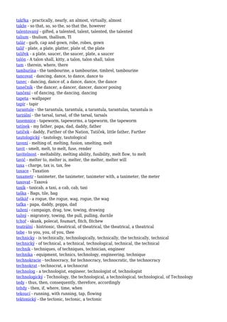 takřka - practically, nearly, an almost, virtually, almost
takže - so that, so, so the, so that the, however
talentovaný - gifted, a talented, talent, talented, the talented
talium - thulium, thallium, Tl
talár - garb, cap and gown, robe, robes, gown
talíř - plate, a plate, platter, plate of, the plate
talířek - a plate, saucer, the saucer, plate, a saucer
talón - A talon shall, kitty, a talon, talon shall, talon
tam - therein, where, there
tamburína - the tambourine, a tambourine, timbrel, tambourine
tancovat - dancing, dance, to dance, dance to
tanec - dancing, dance of, a dance, dance, the dance
tanečník - the dancer, a dancer, dancer, dancer posing
tančení - of dancing, the dancing, dancing
tapeta - wallpaper
tapír - tapir
tarantule - the tarantula, tarantula, a tarantula, tarantulas, tarantula is
tarzální - the tarsal, tarsal, of the tarsal, tarsals
tasemnice - tapeworm, tapeworms, a tapeworm, the tapeworm
tatínek - my father, papa, dad, daddy, father
tatíček - daddy, Farther of the Nation, Tatíček, little father, Farther
tautologický - tautology, tautological
tavení - melting of, melting, fusion, smelting, melt
tavit - smelt, melt, to melt, fuse, render
tavitelnost - meltability, melting ability, fusibility, melt flow, to melt
tavič - melter to, melter is, melter, the melter, melter will
taxa - charge, tax is, tax, fee
taxace - Taxation
taxametr - taximeter, the taximeter, taximeter with, a taximeter, the meter
taxovat - Taxová
taxík - taxicab, a taxi, a cab, cab, taxi
taška - Bags, tile, bag
taškář - a rogue, the rogue, wag, rogue, the wag
taťka - papa, daddy, poppa, dad
tažení - campaign, drag, tow, towing, drawing
tažný - migratory, towing, the pull, pulling, ductile
tchoř - skunk, polecat, foumart, fitch, fitchew
teatrální - histrionic, theatrical, of theatrical, the theatrical, a theatrical
tebe - to you, you, of you, thee
technicky - is technically, technologically, technically, the technically, technical
technický - of technical, a technical, technological, technical, the technical
technik - techniques, of techniques, technician, engineer
technika - equipment, technics, technology, engineering, technique
technokracie - technocracy, for technocracy, technocratic, the technocracy
technokrat - technocrat, a technocrat
technolog - a technologist, engineer, technologist of, technologist
technologický - Technology, the technological, a technological, technological, of Technology
tedy - thus, then, consequently, therefore, accordingly
tehdy - then, if, where, time, when
tekoucí - running, with running, tap, flowing
tektonický - the tectonic, tectonic, a tectonic
 