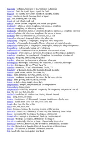 tektonika - tectonics, tectonics of the, tectonics of, tectonic
tekutina - fluid, the liquid, liquor, liquid, the fluid
tekutost - the fluidity, flowability, fluidity of, liquidity, fluidity
tekutý - the liquid, liquid, flowable, fluid, a liquid
tele - calf, the body, the calf, body
telecí - of veal, of calf, veal, calf
telefon - phone, phones, telephone, the phone, your phone
telefonický - phone, a phone, telephone, telephonic, a telephone
telefonie - telephony, of telephony, telefony
telefonista - telephonist, talker, a telephone, telephone operator, a telephone operator
telefonní - phone, the telephone, telephone, the phone, a phone
telefonát - the call, telephone call, phone call, call, a call
telegraf - a telegraph, telegraph, ticker, the telegraph
telegrafický - telegram, a telegraphic, telegraph, wire, telegraphic
telegrafie - of telegraphy, telegraphy, Morse, telegraph, wireless telegraphy
telegrafista - telegrapher, a telegraphist, telegraphist, telegraph, telegraph operator
telegrafovat - to telegraph, wiring, wire, telegraph
telekomunikace - telecommunication, telecoms, telecommunications
teleologický - a teleological, a purposive, teleological, the teleological, purposive
teleologie - teleology, the teleology of, of teleology, the teleology, teleology of
telepatie - telepathy, of telepathy, telepathic
teleskop - telescope, the telescope, a telescope, telescopic
teleskopický - telescopic, telescoping, the telescopic, a telescopic, telescope
televize - television, a TV set, TV set, TV, a TV
televizor - television, TV set, television set, the TV, TV
tematický - a thematic, theme, the thematic, topical, thematic
temeno - peak, crown, vertex, the crown, top
temno - dark, darkness, dark Age, gloom, dark in
temnota - blackness, darkness of, darkness, the darkness, gloom
temný - dark, gloomy, somber, shady, obscure
temně - a dark, a deep, darkly, deep, dark
temperament - temper, temperament of, the temperament
temperatura - temperature
temperování - annealing, tempered, tempering, the tempering, temperature control
ten - the one, the, that, one, this
tendenční - unbalanced, tendentious, biasing, biased, slanted
tenis - pong, tennis, of tennis
tenkost - the thinness of, thinness of, thinness, the thinness, slenderness
tenkrát - at that time, then, that time, back then, had
tenký - slim, thin, the thin, a thin
tento - this, the, such, that
tenze - tensions, tension, the tensions, tension of, the tension
teokracie - a theocracy, theocracy, of theocracy, the theocracy, theocracies
teolog - theologist, the theologian, theologian, a theologian
teologický - a theological, theological, theology, the theological
teologie - theology, theological, of theology, theology of
teoreticky - potentially, theory, in theory, theoretically, theoretical
teoretický - notional, theoretical, the theoretical, a theoretical, theoretic
teoretik - theorist of, a theorist, theorist, theoretician of, theoretician
teorém - the theorem, a theorem, theorem of, theorem
tep - heart rate, rate, beat, pulse, heartbeat
 
