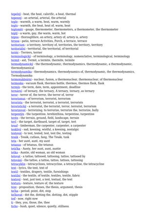 tepelný - heat, the heat, calorific, a heat, thermal
tepenný - an arterial, arterial, the arterial
teple - warmth, a warm, heat, warm, warmly
teplo - warmth, the heat, heat of, warm, heat
teploměr - gauge, thermometer, thermometers, a thermometer, the thermometer
teplý - a warm, gay, the warm, warm, hot
tepna - thoroughfare, an artery, artery of, artery is, artery
terasa - patio, terrace Activities, Porch, a terrace, terrace
teritorium - a territory, territory of, territories, the territory, territory
teritoriální - territorial, the territorial, of territorial
teriér - Terriers, terrier
terminologický - of terminology, a terminology, nomenclative, terminological, terminology
termit - ant, Termit, a termite, thermite, termite
termodynamický - the thermodynamic, thermodynamics, thermodynamic, a thermodynamic,
thermodynamical
termodynamika - thermodynamics, thermodynamics of, thermodynamic, the thermodynamics,
Termodynamika
termonukleární - nuclear, fusion, a thermonuclear, thermonuclear, of thermonuclear
termoska - vacuum flask, thermos bottle, thermos, thermos flask, flask
termín - the term, date, term, appointment, deadline
ternární - of ternary, the ternary, A ternary, ternary, as ternary
teror - terror of, the terror, the terror of, terror
terorismus - of terrorism, terrorist, terrorism
terorista - the terrorist, terrorist, a terrorist, terrorists
teroristický - a terrorist, the terrorist, terror, terrorist, terrorism
terorizovat - terrorizing, to terrorize, terrorize the, terrorize, bully
terpentýn - the turpentine, terebinthina, terpentine, turpentine
terén - the terrain, ground, field, landscape, terrain
terč - the target, dartboard, target of, target, tert
tesař - timberman, the carpenter, carpenter, a carpenter
tesklivý - sad, keening, wistful, a keening, nostalgic
testovat - to test, tested, test, test the, testing
tesák - Tesák, cutlass, fang, The Tesák, tusk
teta - her aunt, aunt, my aunt
tetanus - of tetanus, the tetanus
tetička - Aunty, her aunt, aunt, auntie
tetka - Auntie, old woman, an old woman
tetovat - a tattoo, tattooed, tattooing, tattoo, tattooed by
tetování - the tattoo, a tattoo, tattoo, tattoos, tattooing
tetracyklin - tetracyclines, tetracycline, a tetracycline, the tetracycline
text - lyrics, the text, text of
textil - textiles, drapery, textile, furnishings
textilní - the textile, of textile, textiles, textile, fabric
textový - text, just text, a text, textual, the text
textura - texture, texture of, the texture
teze - proposition, theses, the thesis, argument, thesis
tečka - period, point, dot, stop
tečkovat - dot the, dotting the, dotting, dot, stipple
teď - now, right now
ti - they, you, those, the, thee
ticho - hush, quiet, silence, quietly, stillness
 