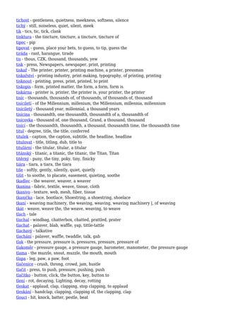 tichost - gentleness, quietness, meekness, softness, silence
tichý - still, noiseless, quiet, silent, meek
tik - tics, tic, tick, clank
tinktura - the tincture, tincture, a tincture, tincture of
tipec - pip
tipovat - guess, place your bets, to guess, to tip, guess the
tiráda - rant, harangue, tirade
tis - thous, CZK, thousand, thousands, yew
tisk - press, Newspapers, newspaper, print, printing
tiskař - The printer, printer, printing machine, a printer, pressman
tiskařství - printing industry, print making, typography, of printing, printing
tisknout - printing, press, print, printed, to print
tiskopis - form, printed matter, the form, a form, form is
tiskárna - printer is, printer, the printer is, your printer, the printer
tisíc - thousands, thousands of, of thousands, of thousands of, thousand
tisíciletí - of the Millennium, millenium, the Millennium, millennia, millennium
tisíciletý - thousand year, millennial, a thousand years
tisícina - thousandth, one thousandth, thousandth of a, thousandth of
tisícovka - thousand of, one thousand, Grand, a thousand, thousand
tisící - the thousandth, thousandth, a thousand, thousandth time, the thousandth time
titul - degree, title, the title, conferred
titulek - caption, the caption, subtitle, the headline, headline
titulovat - title, titling, dub, title to
titulární - the titular, titular, a titular
titánský - titanic, a titanic, the titanic, the Titan, Titan
titěrný - puny, the tiny, poky, tiny, finicky
tiára - tiara, a tiara, the tiara
tiše - softly, gently, silently, quiet, quietly
tišit - to soothe, to placate, easement, quieting, soothe
tkadlec - the weaver, weaver, a weaver
tkanina - fabric, textile, weave, tissue, cloth
tkanivo - texture, web, mesh, fiber, tissue
tkanička - lace, bootlace, Shoestring, a shoestring, shoelace
tkaní - weaving machinery, the weaving, weaving, weaving machinery |, of weaving
tkát - weave, weave the, the weave, weaving, to weave
tlach - tale
tlachal - windbag, chatterbox, chatted, prattled, prater
tlachat - palaver, blab, waffle, yap, tittle-tattle
tlachavý - talkative
tlachání - palaver, waffle, twaddle, talk, gab
tlak - the pressure, pressure is, pressures, pressure, pressure of
tlakoměr - pressure gauge, a pressure gauge, barometer, manometer, the pressure gauge
tlama - the muzzle, snout, muzzle, the mouth, mouth
tlapa - leg, paw, a paw, foot
tlačenice - crush, throng, crowd, jam, hustle
tlačit - press, to push, pressure, pushing, push
tlačítko - button, click, the button, key, button to
tlení - rot, decaying, Lighting, decay, rotting
tleskat - applaud, clap, clapping, stop clapping, to applaud
tleskání - handclap, clapping, clapping of, the clapping, clap
tlouci - hit, knock, batter, pestle, beat
 