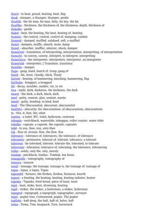 tlouct - to beat, pound, beating, beat, flap
tlouk - stamper, a thumper, thumper, pestle
tlouštík - the fat man, fat man, fatty, fat boy, the fat
tloušťka - thickness, the thickness of, the thickness, depth, thickness of
tlukadlo - pestle
tlukot - beat, the beating, the beat, beating of, beating
tlumení - the control, control, control of, damping, combat
tlumený - damped, muffled, subdued, soft, a muffled
tlumit - dampen, muffle, absorb, mute, damp
tlumič - absorber, muffler, silencer, shock, damper
tlumočení - translation, of interpreting, interpretation, interpreting, of interpretation
tlumočit - to convey, convey, interpret, to interpret, interpreting
tlumočnice - the interpreter, interpreters, interpreter, an interpreter
tlumočník - interpreter, | Translator, translator
tlumítko - damper
tlupa - gang, band, bunch of, troop, gang of
tlustý - fat, stout, chunky, thick, Tlustý
tlučení - beating, of hammering, knocking, hammering, flap
tlučhuba - braggart, a braggart
tlít - decay, moulder, molder, rot, to rot
tma - night, dark, darkness, the darkness, the dark
tmavý - the dark, a dark, black, dark
tmel - putty, cement, glue, sealant, mastic
tmelit - putty, bonding, to bind, bind
tmář - The Obscurantist, obscurant, obscurantist
tmářství - obscurity, for obscurantism, of obscurantism, obscurantism
to - this, it, that, the, what
toaleta - a toilet, WC, toilet, bathroom, restroom
tobogán - switchback, waterslide, toboggan, roller coaster, water slide
tobolka - capsule, a capsule, the capsule, capsules
tobě - to you, thee, you, unto thee
tok - flow of, stream, flow, the flow, flux
tolerance - tolerance of, tolerances, the tolerance, of tolerance
tolerantní - permissive, tolerant of, tolerant, tolerance, a tolerant
tolerovat - be tolerated, tolerate, tolerate the, tolerated, to tolerate
tolerování - toleration, tolerance of, tolerating, the tolerance, tolerancing
toliko - solely, only the, only, merely
tombak - pinchbeck, tombac, Tombak, low brass
tomografie - tomography, tomography of
tonzura - tonsure
tonáž - tonnage, the tonnage, tonnage is, the tonnage of, tonnage of
topas - topaz, a topaz, Topas
topeniště - furnace, the firebox, firebox, furnaces, hearth
topení - a heating, the heating, heating, heating radiator, heater
topinka - Topinka, fried bread, piece of toast, toast
topit - heat, stoke, burn, drowning, heating
topič - stoker, the stoker, a boilerman, a stoker, boilerman
topograf - topograph, a topograph, topographer, surveyor
topol - poplar tree, Cottonwood, poplar, The poplar
topůrko - haft deep, the haft, haft of, helve, haft
torna - Torna, Tom, knapsack, Torn, haversack
 