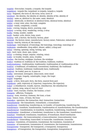 torpédo - firecracker, torpedo, a torpedo, the torpedo
torpédovat - torpedo the, torpedoed, to torpedo, torpedo a, torpedo
torzo - fragment, the torso of, the torso, torso, torso of
totožnost - the identity, the identity of, identity, identity of the, identity of
totožný - same as, identical to, the same, same, identical
totožně - identically, in identical, in identical terms, identical terms, identical
totální - a total, total, utter, the total, complete
totálně - totally, completely, a totally
touha - craving, longing, desire, yearning, urge
toulavý - a roving, stray, wandering, roving, a stray
toulka - tramp, wander, ramble
toužit - hanker, ache, desire, long, yearn
továrna - mill, a factory, the factory, factory, plant
továrník - the factory owner, manufacturer, factory owner, Fabricator, industrialist
toxicita - toxicity, toxicity of, the toxicity
toxikologie - toxicological, of toxicology, the toxicology, toxicology, toxicology of
toxikoman - mindbender, drug addict, abuser, addict, a drug user
točení - rotating, spinning, swing, turning, spin
točit - twirl, twist, shoot, spin, rotate
točivý - a rotating, torque, angular, rotating, rotary
trable - in trouble, trouble, mess, troubles
trachea - the trachea, windpipe, tracheae, the windpipe
tradice - tradition of, traditions of, the tradition, traditions, tradition
tradicionalismus - traditionalism, traditionalist, traditionalism of, traditionalism of the
tradiční - a traditional, of traditional, conventional, traditional, the traditional
tradičně - tradition, traditional, traditionally been, traditionally
tradovat - be traded, pass on, to pass on
trafika - newsstand, newsagent, tobacconist, news stand
tragický - a tragic, tragedy, catastrophic, tragic, the tragic
tragéd - tragedian
trajekt - a ferry, ferry port, ferry, the ferry, nearest ferry port
trajektorie - path, trajectory of, trajectory, trajectories, the trajectory
trakař - a wheelbarrow, trundle, barrow, wheelbarrow, the wheelbarrow
trakt - system, wing, wing of, tract of, tract
traktát - tract, tractate, treatise, the treatise, a tract
trampota - affliction, Trampota
tramvaj - tram, streetcar, tramway, the tram, a tram
trans - trance, trans-, of trans, the trans
transakce - operation, the transaction, deal, transaction, transactions
transatlantický - the transatlantic, transatlantic, a transatlantic
transferovat - transferring, transferring an, to transfer, of transferring, transferring the
transformace - transform, transformation, transformation of, transformations, the transformation
transformovat - transformation, to transform, transform, transforming, transformed
transformátor - transformer, a transformer, transformer is, the transformer, transformers
transfuze - transfused, transfusions, transfusion, of transfusion, blood transfusions
transkontinentální - the transcontinental, a transcontinental, transcontinental, trans
transkribovat - transcribing, transcribed, to transcribe, transliterate, transcribe
translace - translation, of translation, translational, the translation, translation of
transmise - of transmission, transmission of, transmission, the transmission, transmissions
transparentní - transparent, the transparent, a transparent, transparency
transpirace - of transpiration, the transpiration, transpiration, transpiration of
 