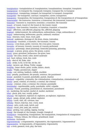 transplantace - transplantation of, transplantation, transplantations, transplant, transplants
transponovat - to transpose the, transposed, transpose, transpose the, to transpose
transportovat - transporting, transport, be transported, to transport, transported
transportér - the transporter, conveyor, transporter, carrier, transporters
transpozice - transposition, the transposition, transposition of, the transposition of, of transposition
transverzální - the transverse, transverse, a transversal, the transversal, transversal
tranzistor - transistor is, transistors, transistor, a transistor, the transistor
tranzit - of transit, transit of, the transit of, the transit, transit
tranzitivní - time transitive, transition, in transition, transitive, a transitive
trapič - afflictions, and afflicted, plaguing -the, afflicted, plaguing
trapnost - embarrassment, the awkwardness, awkwardness, cringe, awkwardness of
trapný - embarrassing, bothersome, gauche, awkward, vexatious
trasa - itinerary, route, trace, track, path
trativod - soakaways, drainage of, the drain, drains, trativodem
traumatický - traumatic, a traumatic, the traumatic, trauma
traverza - cross beam, girder, traverse, the cross piece, transom
travestie - of travesty, travesty, travesty of, travesty performed
travičství - poisonings, about poisonings, homicidal poisoning, poisoning
travnatý - a grassy, grassy, grass, the grassy, a grass
travní - grass, grassland, herbaceous, the grass, lawn
tračník - the colon, bowel, colon, bowel syndrome
trať - haul, railway, track, line, route
trefa - shot of, hit, fluke, shot
trefit - strike, to hit, to hit the, hit the, hit
trefný - incisive, apt, fitting, Trefný, snappy
trenýrky - boxer shorts, pants, trunks, boxers, shorts
trepka - Trepka, paramecium, slipper
treska - cod, whiting, haddock, codfish, stockfish
trest - penalty, punishment, the penalty, sentence, the punishment
trestat - punished, to punish, punishable, punish, chastise
trestnost - culpability, criminality, the criminalization, criminalization, criminalization of
trestní - penal, criminal, of criminal, a criminal, the criminal
trestný - criminal, crime, a criminal, the criminal, punishable
trestuhodný - reprehensible, guilty, punishable, sinful, culpable
trestání - Punish, punishing, punishment of, chastisement, punishment
trh - marketing, the market, market of, market, marketed
trhat - pluck, pick, tear, scarify, gather
trhavina - the explosive, explosive of, explosive, an explosive, explosives
trhavý - jumpy, abrupt, jerky, jerked, explosive
trhlina - crack, cleft, rift, crevasse, tear
trhlinka - fissure, leak has, tear, crack, seam
trhnout - jerk, a jerk, yank, twitch, pull
trhnutí - recoil, jerk, yank, jolt, wrench
trhání - picking, tear, pulling, ripping, tearing
triangl - the triangle of, the triangle, triangle, triangle of
triangulace - triangulating, triangulations, the triangulation, triangulation of, triangulation
tribuna - Tribuna, tribune, the tribune, grandstand, stand
trichinóza - trichinosis
trigonometrický - a trigonometric, trigonometric, the trigonometric, trigonometrical
trigonometrie - to trigonometry, of trigonometry, trigonometry
trik - a trick, gimmick, trick, ploy, the trick
 