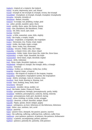 triptych - triptych of, a triptych, the triptych
tristní - to poor, depressing, poor, sad, dismal
triumf - triumph of, the triumph of, triumph, victory, the triumph
triumfálně - triumphant, in triumph, triumph, triumphal, triumphantly
trivialita - triviality, triviality of
triviálnost - Bathos, triviality
trmácet - to trudge, toil, plodding, trudge, plod
trn - arbor, prickle, mandrel, spine, thorn
trnitý - prickly, thorn, spiny, the thorny, thorny
trnka - sloe, blackthorn, the blackthorn, Trnka
trocha - bit, little, touch, spot, dash
trochej - trochee
trochu - a little, somewhat, some, little, slightly
trofej - the trophy, a trophy, trophy
troglodyt - troglodyte, a troglodyte, the troglodyte
trojice - threesome, trio, Trinity, triad, triplet
trojitý - treble, the triple, triple, a triple
trojka - three, troika, trey, threesome
trojkolka - tricycle, Trikke, trike, the Trikke
trojnožka - a tripod, trivet, stilt, shear, tripod
trojnásobek - treble, triple, three times the, triple the, three times
trojnásobný - a triple, triple, threefold, the triple
trojnásobně - three times, triple, threefold, tripled
trojzub - drills, tridentate
trojí - three, triple, threefold, triplicate, a triple
trojúhelník - triangle of, triangle, the triangle, delta, a triangle
trojčlen - trinomial
trolejbus - trolley car, trolleybus, trolley bus, trolley
tropický - tropical, tropic, a tropical
tropismus - the tropism of, tropism of, the tropism, tropism
troposféra - troposphere, troposphere system, the troposphere
trosky - debris, wreckage, ruins of, remains, ruins
troubení - hoot, honk, blowing in, blowing, toot
troubit - hoot, honking, beep, honk, blare
trouchnivý - decayed
trouchnivět - moulder, decay, molder, rot
troud - the tinder, tinder, Fomes of, Fomes
troufale - presumptuous, daringly, presumptuously, pertly, boldly
troufalost - boldness, presumptuous, audacity, daring, temerity
troufalý - presumptuous, bold, pert, daredevil, daring
trousit - strew, trickling, to trickle, trickle, straggle
trpasličí - dwarven, a dwarf, dwarfish, midget, dwarf
trpaslík - Pigmy, gnome, dwarf, midget, pygmy
trpkost - astringency, an Acer, bitterness of, the bitterness, bitterness
trpký - bitter, sour, sardonic, tart, acrid
trpnost - passivity
trpný - passive voice, sheepish, the passive, passive, inactive
trpící - the suffering, suffering, suffering from, sufferers, suffer from
trpělivost - your patience, patience, of patience, the patience, forbearance
trpělivý - a patient, uncomplaining, patient, patience
trpělivě - patience, patiently for, patiently, with patience
 