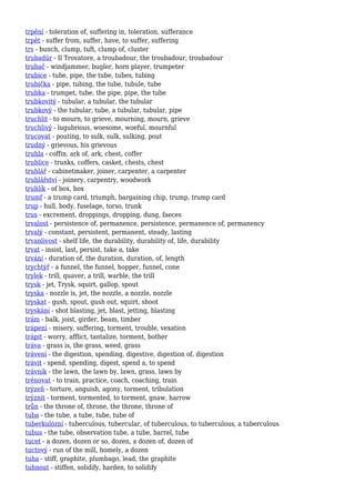 trpění - toleration of, suffering in, toleration, sufferance
trpět - suffer from, suffer, have, to suffer, suffering
trs - bunch, clump, tuft, clump of, cluster
trubadúr - Il Trovatore, a troubadour, the troubadour, troubadour
trubač - windjammer, bugler, horn player, trumpeter
trubice - tube, pipe, the tube, tubes, tubing
trubička - pipe, tubing, the tube, tubule, tube
trubka - trumpet, tube, the pipe, pipe, the tube
trubkovitý - tubular, a tubular, the tubular
trubkový - the tubular, tube, a tubular, tubular, pipe
truchlit - to mourn, to grieve, mourning, mourn, grieve
truchlivý - lugubrious, woesome, woeful, mournful
trucovat - pouting, to sulk, sulk, sulking, pout
trudný - grievous, his grievous
truhla - coffin, ark of, ark, chest, coffer
truhlice - trunks, coffers, casket, chests, chest
truhlář - cabinetmaker, joiner, carpenter, a carpenter
truhlářství - joinery, carpentry, woodwork
truhlík - of box, box
trumf - a trump card, triumph, bargaining chip, trump, trump card
trup - hull, body, fuselage, torso, trunk
trus - excrement, droppings, dropping, dung, faeces
trvalost - persistence of, permanence, persistence, permanence of, permanency
trvalý - constant, persistent, permanent, steady, lasting
trvanlivost - shelf life, the durability, durability of, life, durability
trvat - insist, last, persist, take a, take
trvání - duration of, the duration, duration, of, length
trychtýř - a funnel, the funnel, hopper, funnel, cone
trylek - trill, quaver, a trill, warble, the trill
trysk - jet, Trysk, squirt, gallop, spout
tryska - nozzle is, jet, the nozzle, a nozzle, nozzle
tryskat - gush, spout, gush out, squirt, shoot
tryskání - shot blasting, jet, blast, jetting, blasting
trám - balk, joist, girder, beam, timber
trápení - misery, suffering, torment, trouble, vexation
trápit - worry, afflict, tantalize, torment, bother
tráva - grass is, the grass, weed, grass
trávení - the digestion, spending, digestive, digestion of, digestion
trávit - spend, spending, digest, spend a, to spend
trávník - the lawn, the lawn by, lawn, grass, lawn by
trénovat - to train, practice, coach, coaching, train
trýzeň - torture, anguish, agony, torment, tribulation
trýznit - torment, tormented, to torment, gnaw, harrow
trůn - the throne of, throne, the throne, throne of
tuba - the tube, a tube, tube, tube of
tuberkulózní - tuberculous, tubercular, of tuberculous, to tuberculous, a tuberculous
tubus - the tube, observation tube, a tube, barrel, tube
tucet - a dozen, dozen or so, dozen, a dozen of, dozen of
tuctový - run of the mill, homely, a dozen
tuha - stiff, graphite, plumbago, lead, the graphite
tuhnout - stiffen, solidify, harden, to solidify
 
