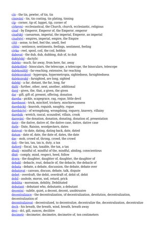 cín - the tin, pewter, of tin, tin
cínování - tin, tin coating, tin plating, tinning
cíp - corner, tip of, lappet, tip, corner of
církevní - ecclesiastical, the Church, church, ecclesiastic, religious
císař - by Emperor, Emperor of, the Emperor, emperor
císařský - caesarean, imperial, the imperial, Emperor, an imperial
císařství - empires, imperial, empire, the Empire
cítit - sense, to feel, feel the, smell, feel
cítění - sentience, sentiments, feelings, sentiment, feeling
cívka - reel, spool, coil, the coil, bobbin
dabovat - the dub, dub, dubbing, dub of, to dub
daktylský - dactylic
daleko - much, far away, from here, far, away
dalekohled - binoculars, the telescope, a telescope, the binoculars, telescope
dalekosáhlý - far-reaching, extensive, far reaching
dalekozrakost - hyperopia, hypermetropia, sightedness, farsightedness
dalekozraký - farsighted, are long, sighted
daleký - a far, distant, the far, long, far
další - further, other, next, another, additional
daný - given, the, that, a given, the given
dar - gift, gift of, present, offering, donation
dareba - pickle, scapegrace, rag, rogue, little devil
darebnost - trick, mischief, trickery, mischievousness
darebácký - knavish, roguish, naughty, rogue
darebáctví - of wrongdoing, wrongdoing, roguery, knavery, villainy
darebák - wretch, rascal, scoundrel, villain, crook
darování - the donation, donation, donating, donation of, presentation
dativ - the dative, dative of, the dative case, dative, dative case
datle - Date, Raisins, woodpeckers, dates
datovat - to date, dating, dating back, date, dated
datum - date of, date, the date of, dates, the date
dav - mob, crowd of, throng, crowd, the crowd
daň - the tax, tax, tax is, duty, a tax
daňový - fiscal, tax, taxable, the tax, a tax
dbalý - mindful of, mindful of the, mindful, abiding, conscientious
dbát - comply, mind, respect, heed, follow
dcera - the daughter, daughter of, daughter, the daughter of
debakl - debacle, rout, debacle of, the debacle, the debacle of
debata - debate, a debate, discussion, the debate, debate over
debatovat - canvass, discuss, debate, talk, dispute
debet - overdraft, the debit, overdraft of, debit of, debit
debil - asshole, moron, sod, retard, prick
debilita - moronism, debility, Debilitated
debutant - debutant who, debutante, a debutant
decentní - subtle, quiet, a decent, decent, unobtrusive
decentralizace - the decentralization, of decentralization, devolution, decentralization,
decentralization of
decentralizovat - decentralized, to decentralize, decentralize the, decentralization, decentralize
dech - his breath, the breath, wind, breath, breath away
deci - dcl, gill, ounces, decilitre
decimetr - decimeter, decimetre, decimetre of, ten centimeters
 