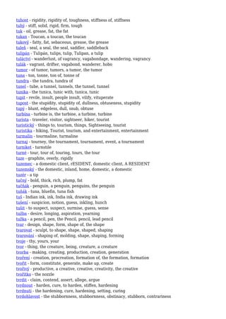 tuhost - rigidity, rigidity of, toughness, stiffness of, stiffness
tuhý - stiff, solid, rigid, firm, tough
tuk - oil, grease, fat, the fat
tukan - Toucan, a toucan, the toucan
tukový - fatty, fat, sebaceous, grease, the grease
tuleň - seal, a seal, the seal, saddler, saddleback
tulipán - Tulipán, tulips, tulip, Tulipan, a tulip
tuláctví - wanderlust, of vagrancy, vagabondage, wandering, vagrancy
tulák - vagrant, drifter, vagabond, wanderer, hobo
tumor - of tumor, tumors, a tumor, the tumor
tuna - ton, tonne, ton of, tonne of
tundra - the tundra, tundra of
tunel - tube, a tunnel, tunnels, the tunnel, tunnel
tunika - the tunica, tunic with, tunica, tunic
tupit - revile, insult, people insult, vilify, vituperate
tupost - the stupidity, stupidity of, dullness, obtuseness, stupidity
tupý - blunt, edgeless, dull, snub, obtuse
turbína - turbine is, the turbine, a turbine, turbine
turista - traveler, visitor, sightseer, hiker, tourist
turistický - things to, tourism, things, Sightseeing, tourist
turistika - hiking, Tourist, tourism, and entertainment, entertainment
turmalín - tourmaline, turmaline
turnaj - tourney, the tournament, tournament, event, a tournament
turniket - turnstile
turné - tour, tour of, touring, tours, the tour
tuze - graphite, overly, rigidly
tuzemec - a domestic client, rESIDENT, domestic client, A RESIDENT
tuzemský - the domestic, inland, home, domestic, a domestic
tuzér - a tip
tučný - bold, thick, rich, plump, fat
tučňák - penguin, a penguin, penguins, the penguin
tuňák - tuna, bluefin, tuna fish
tuš - Indian ink, ink, India ink, drawing ink
tušení - suspicion, notion, guess, inkling, hunch
tušit - to suspect, suspect, surmise, guess, sense
tužba - desire, longing, aspiration, yearning
tužka - a pencil, pen, the Pencil, pencil, lead pencil
tvar - design, shape, form, shape of, the shape
tvarovat - sculpt, to shape, shape, shaped, shaping
tvarování - shaping of, molding, shape, shaping, forming
tvoje - thy, yours, your
tvor - thing, the creature, being, creature, a creature
tvorba - making, creating, production, creation, generation
tvoření - creation, procreation, formation of, the formation, formation
tvořit - form, constitute, generate, make up, create
tvořivý - productive, a creative, creative, creativity, the creative
tvořítko - the nozzle
tvrdit - claim, contend, assert, allege, argue
tvrdnout - harden, cure, to harden, stiffen, hardening
tvrdnutí - the hardening, cure, hardening, setting, curing
tvrdohlavost - the stubbornness, stubbornness, obstinacy, stubborn, contrariness
 