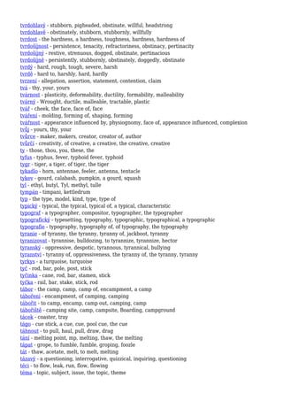 tvrdohlavý - stubborn, pigheaded, obstinate, willful, headstrong
tvrdohlavě - obstinately, stubborn, stubbornly, willfully
tvrdost - the hardness, a hardness, toughness, hardness, hardness of
tvrdošíjnost - persistence, tenacity, refractoriness, obstinacy, pertinacity
tvrdošíjný - restive, strenuous, dogged, obstinate, pertinacious
tvrdošíjně - persistently, stubbornly, obstinately, doggedly, obstinate
tvrdý - hard, rough, tough, severe, harsh
tvrdě - hard to, harshly, hard, hardly
tvrzení - allegation, assertion, statement, contention, claim
tvá - thy, your, yours
tvárnost - plasticity, deformability, ductility, formability, malleability
tvárný - Wrought, ductile, malleable, tractable, plastic
tvář - cheek, the face, face of, face
tváření - molding, forming of, shaping, forming
tvářnost - appearance influenced by, physiognomy, face of, appearance influenced, complexion
tvůj - yours, thy, your
tvůrce - maker, makers, creator, creator of, author
tvůrčí - creativity, of creative, a creative, the creative, creative
ty - those, thou, you, these, the
tyfus - typhus, fever, typhoid fever, typhoid
tygr - tiger, a tiger, of tiger, the tiger
tykadlo - horn, antennae, feeler, antenna, tentacle
tykev - gourd, calabash, pumpkin, a gourd, squash
tyl - ethyl, butyl, Tyl, methyl, tulle
tympán - timpani, kettledrum
typ - the type, model, kind, type, type of
typický - typical, the typical, typical of, a typical, characteristic
typograf - a typographer, compositor, typographer, the typographer
typografický - typesetting, typography, typographic, typographical, a typographic
typografie - typography, typography of, of typography, the typography
tyranie - of tyranny, the tyranny, tyranny of, jackboot, tyranny
tyranizovat - tyrannise, bulldozing, to tyrannize, tyrannize, hector
tyranský - oppressive, despotic, tyrannous, tyrannical, bullying
tyranství - tyranny of, oppressiveness, the tyranny of, the tyranny, tyranny
tyrkys - a turquoise, turquoise
tyč - rod, bar, pole, post, stick
tyčinka - cane, rod, bar, stamen, stick
tyčka - rail, bar, stake, stick, rod
tábor - the camp, camp, camp of, encampment, a camp
táboření - encampment, of camping, camping
tábořit - to camp, encamp, camp out, camping, camp
tábořiště - camping site, camp, campsite, Boarding, campground
tácek - coaster, tray
tágo - cue stick, a cue, cue, pool cue, the cue
táhnout - to pull, haul, pull, draw, drag
tání - melting point, mp, melting, thaw, the melting
tápat - grope, to fumble, fumble, groping, foozle
tát - thaw, acetate, melt, to melt, melting
tázavý - a questioning, interrogative, quizzical, inquiring, questioning
téci - to flow, leak, run, flow, flowing
téma - topic, subject, issue, the topic, theme
 