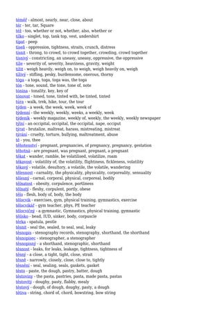 téměř - almost, nearly, near, close, about
tér - ter, tar, Square
též - too, whether or not, whether, also, whether or
tílko - singlet, top, tank top, vest, undershirt
típat - peep
tíseň - oppression, tightness, straits, crunch, distress
tísnit - throng, to crowd, to crowd together, crowding, crowd together
tísnivý - constricting, an uneasy, uneasy, oppressive, the oppressive
tíže - severity of, severity, heaviness, gravity, weight
tížit - weigh heavily, weigh on, to weigh, weigh heavily on, weigh
tíživý - stifling, pesky, burdensome, onerous, thorny
tóga - a toga, toga, toga was, the toga
tón - tone, sound, the tone, tone of, note
tónina - tonality, key, key of
tónovat - toned, tone, tinted with, be tinted, tinted
túra - walk, trek, hike, tour, the tour
týden - a week, the week, week, week of
týdenní - the weekly, weekly, weeks, a weekly, week
týdeník - weekly magazine, weekly of, weekly, the weekly, weekly newspaper
týlní - an occipital, occipital, the occipital, nape, occiput
týrat - brutalize, maltreat, harass, mistreating, mistreat
týrání - cruelty, torture, bullying, maltreatment, abuse
tě - you, thee
těhotenství - pregnant, pregnancies, of pregnancy, pregnancy, gestation
těhotná - are pregnant, was pregnant, pregnant, a pregnant
těkat - wander, ramble, be volatilised, volatilize, roam
těkavost - volatility of, the volatility, flightiness, fickleness, volatility
těkavý - volatile, desultory, a volatile, the volatile, wandering
tělesnost - carnality, the physicality, physicality, corporeality, sensuality
tělesný - carnal, corporal, physical, corporeal, bodily
tělnatost - obesity, corpulence, portliness
tělnatý - fleshy, corpulent, portly, obese
tělo - flesh, body of, body, the body
tělocvik - exercises, gym, physical training, gymnastics, exercise
tělocvikář - gym teacher, phys, PE teacher
tělocvičný - a gymnastic, Gymnastics, physical training, gymnastic
tělísko - bead, IUD, sinker, body, corpuscle
těrka - spatula, pestle
těsnit - seal the, sealed, to seal, seal, leaky
těsnopis - stenography records, stenography, shorthand, the shorthand
těsnopisec - stenographer, a stenographer
těsnopisný - a shorthand, stenographic, shorthand
těsnost - leaks, for leaks, leakage, tightness, tightness of
těsný - a close, a tight, tight, close, strait
těsně - narrowly, closely, close, close to, tightly
těsnění - seal, sealing, seals, gaskets, gasket
těsto - paste, the dough, pastry, batter, dough
těstoviny - the pasta, pastries, pasta, made pasta, pastas
těstovitý - doughy, pasty, flabby, mealy
těstový - dough, of dough, doughy, pasty, a dough
tětiva - string, chord of, chord, bowstring, bow string
 