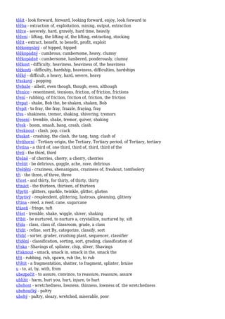 těšit - look forward, forward, looking forward, enjoy, look forward to
těžba - extraction of, exploitation, mining, output, extraction
těžce - severely, hard, gravely, hard time, heavily
těžení - lifting, the lifting of, the lifting, extracting, stocking
těžit - extract, benefit, to benefit, profit, exploit
těžkomyslný - of hipped, hipped
těžkopádný - cumbrous, cumbersome, heavy, clumsy
těžkopádně - cumbersome, lumbered, ponderously, clumsy
těžkost - difficulty, heaviness, heaviness of, the heaviness
těžkosti - difficulty, hardship, heaviness, difficulties, hardships
těžký - difficult, a heavy, hard, severe, heavy
třaskavý - popping
třebaže - albeit, even though, though, even, although
třenice - resentment, tensions, friction, of friction, frictions
tření - rubbing, of friction, friction of, friction, the friction
třepat - shake, Bob the, be shaken, shaken, Bob
třepit - to fray, the fray, frazzle, fraying, fray
třes - shakiness, tremor, shaking, shivering, tremors
třesení - tremble, shake, tremor, quiver, shaking
třesk - boom, smash, bang, crash, clash
třesknout - clash, pop, crack
třeskot - crashing, the clash, the tang, tang, clash of
třetihorní - Tertiary origin, the Tertiary, Tertiary period, of Tertiary, tertiary
třetina - a third of, one third, third of, third, third of the
třetí - the third, third
třešně - of cherries, cherry, a cherry, cherries
třeštit - be delirious, goggle, ache, rave, delirious
třeštění - craziness, shenanigans, craziness of, freakout, tomfoolery
tři - the three, of three, three
třicet - and thirty, for thirty, of thirty, thirty
třináct - the thirteen, thirteen, of thirteen
třpytit - glitters, sparkle, twinkle, glitter, glisten
třpytivý - resplendent, glittering, lustrous, gleaming, glittery
třtina - reed, a reed, cane, sugarcane
třáseň - fringe, tuft
třást - tremble, shake, wiggle, shiver, shaking
tříbit - be nurtured, to nurture a, crystallize, nurtured by, sift
třída - class, class of, classroom, grade, a class
třídit - refine, sort By, categorize, classify, sort
třídič - sorter, grader, crushing plant, sequencer, classifier
třídění - classification, sorting, sort, grading, classification of
tříska - Shavings of, splinter, chip, sliver, Shavings
třísknout - smack, smack in, smack in the, smack the
třít - rubbing, rub, spawn, rub the, to rub
tříštit - a fragmentation, shatter, to fragment, splinter, bruise
u - to, at, by, with, from
ubezpečit - to assure, convince, to reassure, reassure, assure
ublížit - harm, hurt you, hurt, injure, to hurt
ubohost - wretchedness, lowness, thinness, lowness of, the wretchedness
ubohoučký - paltry
ubohý - paltry, sleazy, wretched, miserable, poor
 