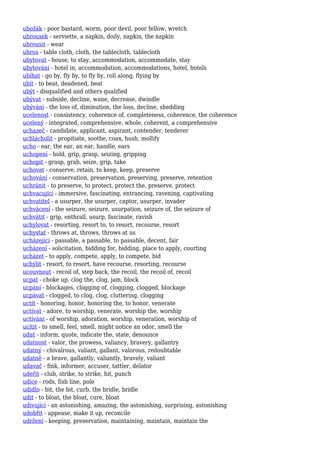 ubožák - poor bastard, worm, poor devil, poor fellow, wretch
ubrousek - serviette, a napkin, doily, napkin, the napkin
ubrousit - wear
ubrus - table cloth, cloth, the tablecloth, tablecloth
ubytovat - house, to stay, accommodation, accommodate, stay
ubytování - hotel in, accommodation, accommodations, hotel, hotels
ubíhat - go by, fly by, to fly by, roll along, flying by
ubít - to beat, deadened, beat
ubýt - disqualified and others qualified
ubývat - subside, decline, wane, decrease, dwindle
ubývání - the loss of, diminution, the loss, decline, shedding
ucelenost - consistency, coherence of, completeness, coherence, the coherence
ucelený - integrated, comprehensive, whole, coherent, a comprehensive
uchazeč - candidate, applicant, aspirant, contender, tenderer
uchlácholit - propitiate, soothe, coax, hush, mollify
ucho - ear, the ear, an ear, handle, ears
uchopení - hold, grip, grasp, seizing, gripping
uchopit - grasp, grab, seize, grip, take
uchovat - conserve, retain, to keep, keep, preserve
uchování - conservation, preservation, preserving, preserve, retention
uchránit - to preserve, to protect, protect the, preserve, protect
uchvacující - immersive, fascinating, entrancing, ravening, captivating
uchvatitel - a usurper, the usurper, captor, usurper, invader
uchvácení - the seizure, seizure, usurpation, seizure of, the seizure of
uchvátit - grip, enthrall, usurp, fascinate, ravish
uchylovat - resorting, resort to, to resort, recourse, resort
uchystat - throws at, throws, throws at us
ucházející - passable, a passable, to passable, decent, fair
ucházení - solicitation, bidding for, bidding, place to apply, courting
ucházet - to apply, compete, apply, to compete, bid
uchýlit - resort, to resort, have recourse, resorting, recourse
ucouvnout - recoil of, step back, the recoil, the recoil of, recoil
ucpat - choke up, clog the, clog, jam, block
ucpání - blockages, clogging of, clogging, clogged, blockage
ucpávat - clogged, to clog, clog, cluttering, clogging
uctít - honoring, honor, honoring the, to honor, venerate
uctívat - adore, to worship, venerate, worship the, worship
uctívání - of worship, adoration, worship, veneration, worship of
ucítit - to smell, feel, smell, might notice an odor, smell the
udat - inform, quote, indicate the, state, denounce
udatnost - valor, the prowess, valiancy, bravery, gallantry
udatný - chivalrous, valiant, gallant, valorous, redoubtable
udatně - a brave, gallantly, valiantly, bravely, valiant
udavač - fink, informer, accuser, tattler, delator
udeřit - club, strike, to strike, hit, punch
udice - rods, fish line, pole
udidlo - bit, the bit, curb, the bridle, bridle
udit - to bloat, the bloat, cure, bloat
udivující - an astonishing, amazing, the astonishing, surprising, astonishing
udobřit - appease, make it up, reconcile
udržení - keeping, preservation, maintaining, maintain, maintain the
 